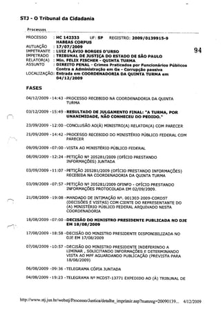 STl - o Tribunal da Cidadania
Processos --------------------------------_.._--------------
PROCESSO : HC 142333 UF: SP REGISTRO: 2009/0139915-9
HABEAS CORPUS
: 17/07/2009
: LUIZ FLÁVIO BORGES D'URSO
: TRIBUNAL DE JUSTIÇA DO ESTADO DE SÃO PAULO
: Min. FELIX FISCHER - QUINTA TURMA
AUTUAÇÃO
IMPETRANTE
IMPETRADO
RELATOR(A)
ASSUNTO : DIREITO PENAL - Crimes Praticados por Funcionários Públicos
Contra a Administração em Ge - Corrupção passiva
LOCALIZAÇÃO: Entrada em COORDENADORIA DA QUINTA TURMA em
04/12/2009
FASES
04/12/2009 -14:43 -PROCESSO RECEBIDO NA COORDENADORIA DA QUINTA
TURMA
03/12/2009 -15:49 -RESULTADO DE JULGAMENTO FINAL: "A TURMA, POR
(~- UNANIMIDADE, NÃO CONHECEU DO PEDIDO."
23/09/2009 -12:00 -CONCLUSÃO AO(À) MINISTRO(A) RELATOR(A) COM PARECER
21/09/2009 -14:42 -PROCESSO RECEBIDO DO MINISTÉRIO PÚBLICO FEDERAL COM
PARECER
09/09/2009 -07:00 -VISTA AO MINISTÉRIO PÚBLICO FEDERAL
08/09/2009 -12:24 -PETIÇÃO NO 205281/2009 (OFÍCIO PRESTANDO
INFORMAÇÕES) JUNTADA
03/09/2009 -11:07 -PETIÇÃO 205281/2009 (OFÍCIO PRESTANDO INFORMAÇÕES)
RECEBIDA NA COORDENADORIA DA QUINTA TURMA
03/09/2009 -07:57 -PETIÇÃO NO 205281/2009 OFINFO - OFÍCIO PRESTANDO
INFORMAÇÕES PROTOCOLADA EM 02/09/2009.
21/08/2009 -19:08 -MANDADO DE INTIMAÇÃO NO. 001303-2009-CORD5T
(DECISÕES E VISTAS) COM CIENTE DO REPRESENTANTE DO
(A) MINISTÉRIO PÚBLICO FEDERAL ARQUIVADO NESTA
COORDENADORIA
18/08/2009 -07:00 -DECISÃO DO MINISTRO PRESIDENTE PUBLICADA NO DJE
EM 18/08/2009
17/08/2009 -18:58 -DECISÃO DO MINISTRO PRESIDENTE DISPONIBILIZADA NO
DJE EM 17/08/2009
07/08/2009 -10:57 -DECISÃO DO MINISTRO PRESIDENTE INDEFERINDO A
LIMINAR, SOLICITANDO INFORMAÇÕES E DETERMINANDO
VISTA AO MPF AGUARDANDO PUBLICAÇÃO (PREVISTA PARA
18/08/2009)
06/08/2009 -09:36 -TELEGRAMA CÓPIA JUNTADA
04/08/2009 -19:23 -TELEGRAMA NO MCD5T-13771 EXPEDIDO AO (À) TRIBUNAL DE
94
http://www.stj.jus_br/websulProcesso/Justica/detalhe_imprimir.asp?nurnreg=20090139... 4/12/2009
 