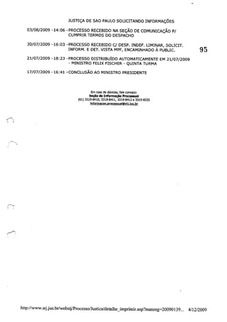 JUSTIÇA DE SAO PAULO SOLICITANDO INFORMAÇÕES
03/08/2009 -14:06 -PROCESSO RECEBIDO NA SEÇÃO DE COMUNICAÇÃO P/
CUMPRIR TERMOS DO DESPACHO
30/07/2009 -16:03 -PROCESSO RECEBIDO C/ DESP. INDEF. LIMINAR, SOLICIT. 95
INFORM. E DET. VISTA MPF, ENCAMINHADO À PUBLICo
21/07/2009 -18:23 -PROCESSO DISTRIBUÍDO AUTOMATICAMENTE EM 21/07/2009
- MINISTRO FELIX FISCHER - QUINTA TURMA
17/07/2009 -16:41 -CONCLUSÃO AO MINISTRO PRESIDENTE
Em caso de dúvidas, fale conosco:
Seçílo de Informação Processual
(61) 3319'8410,3319-8411,3319·8412 e 3319-8225
tnformacao.processualtitj.ius.br
http://www.stj.jus.br/webstjlProcesso/Justica/detalhe_imprimir.asp?nurnreg=20090139... 4/12/2009
 