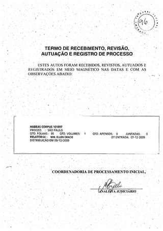 , .',
...
,.
. . - "
TERMO DE RECEBIMENTO; REVISÃO,
.. AUTUAÇÃO E REGISTRO DE PROCESSO,. . .
ESTES AUTOS FORAMRECEBIDOS, REVISTOS, AUTUADOS E
REGISTRAD9S EM MEIO MAGNÉTICO NAS DATAS E COMAS
OBSERVAÇOES ABAIXO:
HABEAS CORPUS 101897
PROCEDo : SÃO PAULO
QTO. FOLHAS: 95 QTO. VOLUMES: 1
RELATOR(A): MIN. ELLEN GRACIE
DISTRIBUiÇÃO EM 09/1212009
. ) .
aTO. APENSOS: o JUNTADAS: o
DT ENTRADA: 07-12-2009
.' '-.-
Ii
:.
_______ ......i
COORDENADORIA DE PROCESSAMENTO INICIAL; .., . • ! . , . .
o", ," • •

 