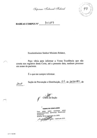S T F 102.002
HABEASCORPUSNo ____1_a_)._~9_~____
Excelentíssimo Senhor Ministro Relator,
Peço vênia para informar a Vossa Excelência que não
consta nos registros desta Corte, até a presente data, nenhum processo
em nome do paciente.
É o que me cumpre informar.
Seção de Prevenção e Distribuição, O1 de P6Zffro
};'?<> de
1/ Ch~eção
- TERMO DE CONCLUSÃO
Faço estes autos conclusos. ao(a)
Excelentíssimo(a) Senhor(a) MIOIstro(a)'
Relator(a).
Brasília, 09 de de bro de 2009.
/1 ~ ~ SJ"za ~ m~t~cula 2121
 