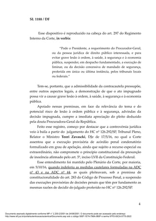 SL 1188 / DF
Esse dispositivo é reproduzido na cabeça do art. 297 do Regimento
Interno da Corte, in verbis:
“Pode o Presidente, a requerimento do Procurador-Geral,
ou da pessoa jurídica de direito público interessada, e para
evitar grave lesão à ordem, à saúde, à segurança e à economia
pública, suspender, em despacho fundamentado, a execução de
liminar, ou da decisão concessiva de mandado de segurança,
proferida em única ou última instância, pelos tribunais locais
ou federais.”
Tem-se, portanto, que a admissibilidade da contracautela pressupõe,
entre outros aspectos legais, a demonstração de que o ato impugnado
possa vir a causar grave lesão à ordem, à saúde, à segurança e à economia
pública.
Apoiado nessas premissas, em face da relevância do tema e do
potencial risco de lesão à ordem pública e à segurança, advindas da
decisão impugnada, cumpre a imediata apreciação do pleito deduzido
pela douta Procuradora-Geral da República.
Feito esse registro, começo por destacar que a controvérsia jurídica
veio à baila a partir do julgamento do HC nº 126.292/SP, Tribunal Pleno,
Relator o Ministro Teori Zavascki, DJe de 17/5/16, no qual a Corte
assentou que a execução provisória de acórdão penal condenatório
formalizado em grau de apelação, ainda que sujeito a recurso especial ou
extraordinário, não compromete o princípio constitucional da presunção
de inocência afirmado pelo art. 5º, inciso LVII da Constituição Federal.
Esse entendimento foi mantido pelo Plenário da Corte, por maioria,
em 5/10/16, quando indeferiu as medidas cautelares formuladas na ADC
nº 43 e na ADC nº 44, as quais pleiteavam, sob a premissa de
constitucionalidade do art. 283 do Código de Processo Penal, a suspensão
das execuções provisórias de decisões penais que têm por fundamento as
mesmas razões de decidir do julgado proferido no HC nº 126.292/SP.
4
Documento assinado digitalmente conforme MP n° 2.200-2/2001 de 24/08/2001. O documento pode ser acessado pelo endereço
http://www.stf.jus.br/portal/autenticacao/autenticarDocumento.asp sob o código 5087-1E74-798A-0B0F e senha 97FD-00CA-0775-2622
 