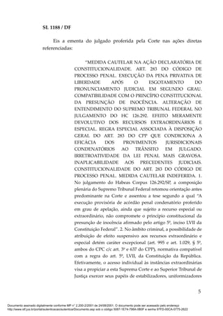 SL 1188 / DF
Eis a ementa do julgado proferida pela Corte nas ações diretas
referenciadas:
“MEDIDA CAUTELAR NA AÇÃO DECLARATÓRIA DE
CONSTITUCIONALIDADE. ART. 283 DO CÓDIGO DE
PROCESSO PENAL. EXECUÇÃO DA PENA PRIVATIVA DE
LIBERDADE APÓS O ESGOTAMENTO DO
PRONUNCIAMENTO JUDICIAL EM SEGUNDO GRAU.
COMPATIBILIDADE COM O PRINCÍPIO CONSTITUCIONAL
DA PRESUNÇÃO DE INOCÊNCIA. ALTERAÇÃO DE
ENTENDIMENTO DO SUPREMO TRIBUNAL FEDERAL NO
JULGAMENTO DO HC 126.292. EFEITO MERAMENTE
DEVOLUTIVO DOS RECURSOS EXTRAORDINÁRIOS E
ESPECIAL. REGRA ESPECIAL ASSOCIADA À DISPOSIÇÃO
GERAL DO ART. 283 DO CPP QUE CONDICIONA A
EFICÁCIA DOS PROVIMENTOS JURISDICIONAIS
CONDENATÓRIOS AO TRÂNSITO EM JULGADO.
IRRETROATIVIDADE DA LEI PENAL MAIS GRAVOSA.
INAPLICABILIDADE AOS PRECEDENTES JUDICIAIS.
CONSTITUCIONALIDADE DO ART. 283 DO CÓDIGO DE
PROCESSO PENAL. MEDIDA CAUTELAR INDEFERIDA. 1.
No julgamento do Habeas Corpus 126.292/SP, a composição
plenária do Supremo Tribunal Federal retomou orientação antes
predominante na Corte e assentou a tese segundo a qual “A
execução provisória de acórdão penal condenatório proferido
em grau de apelação, ainda que sujeito a recurso especial ou
extraordinário, não compromete o princípio constitucional da
presunção de inocência afirmado pelo artigo 5º, inciso LVII da
Constituição Federal”. 2. No âmbito criminal, a possibilidade de
atribuição de efeito suspensivo aos recursos extraordinário e
especial detém caráter excepcional (art. 995 e art. 1.029, § 5º,
ambos do CPC c/c art. 3º e 637 do CPP), normativa compatível
com a regra do art. 5º, LVII, da Constituição da República.
Efetivamente, o acesso individual às instâncias extraordinárias
visa a propiciar a esta Suprema Corte e ao Superior Tribunal de
Justiça exercer seus papéis de estabilizadores, uniformizadores
5
Documento assinado digitalmente conforme MP n° 2.200-2/2001 de 24/08/2001. O documento pode ser acessado pelo endereço
http://www.stf.jus.br/portal/autenticacao/autenticarDocumento.asp sob o código 5087-1E74-798A-0B0F e senha 97FD-00CA-0775-2622
 