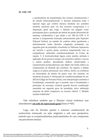 SL 1188 / DF
e pacificadores da interpretação das normas constitucionais e
do direito infraconstitucional. 3. Inexiste antinomia entre a
especial regra que confere eficácia imediata aos acórdãos
somente atacáveis pela via dos recursos excepcionais e a
disposição geral que exige o trânsito em julgado como
pressuposto para a produção de efeitos da prisão decorrente de
sentença condenatória a que alude o art. 283 do CPP. 4. O
retorno à compreensão emanada anteriormente pelo Supremo
Tribunal Federal, no sentido de conferir efeito paralisante a
absolutamente todas decisões colegiadas prolatadas em
segundo grau de jurisdição, investindo os Tribunais Superiores
em terceiro e quarto graus, revela-se inapropriado com as
competências atribuídas constitucionalmente às Cortes de
cúpula. 5. A irretroatividade figura como matéria atrelada à
aplicação da lei penal no tempo, ato normativo idôneo a inovar
a ordem jurídica, descabendo atribuir ultratividade a
compreensões jurisprudenciais cujo objeto não tenha reflexo na
compreensão da ilicitude das condutas. Na espécie, o debate
cinge-se ao plano processual, sem reflexo, direto, na existência
ou intensidade do direito de punir, mas, tão somente, no
momento de punir. 6. Declaração de constitucionalidade do art.
283 do Código de Processo Penal, com interpretação conforme à
Constituição, assentando que é coerente com a Constituição o
principiar de execução criminal quando houver condenação
assentada em segundo grau de jurisdição, salvo atribuição
expressa de efeito suspensivo ao recurso cabível. 7. Medida
cautelar indeferida.”
Vale relembrar também que o Plenário virtual reafirmou esse
entendimento em sede de repercussão geral (Tema nº 925).
Logo, não há dúvidas quanto à natureza constitucional da
controvérsia instaurada na ação originária e sob essa perspectiva,
entendo que as excepcionalíssimas particularidades do caso comportam
um provimento liminar.
6
Documento assinado digitalmente conforme MP n° 2.200-2/2001 de 24/08/2001. O documento pode ser acessado pelo endereço
http://www.stf.jus.br/portal/autenticacao/autenticarDocumento.asp sob o código 5087-1E74-798A-0B0F e senha 97FD-00CA-0775-2622
 