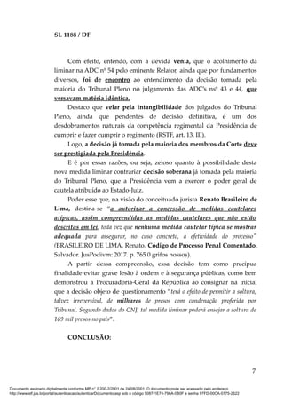 SL 1188 / DF
Com efeito, entendo, com a devida venia, que o acolhimento da
liminar na ADC nº 54 pelo eminente Relator, ainda que por fundamentos
diversos, foi de encontro ao entendimento da decisão tomada pela
maioria do Tribunal Pleno no julgamento das ADC’s nsº 43 e 44, que
versavam matéria idêntica.
Destaco que velar pela intangibilidade dos julgados do Tribunal
Pleno, ainda que pendentes de decisão definitiva, é um dos
desdobramentos naturais da competência regimental da Presidência de
cumprir e fazer cumprir o regimento (RSTF, art. 13, III).
Logo, a decisão já tomada pela maioria dos membros da Corte deve
ser prestigiada pela Presidência.
E é por essas razões, ou seja, zeloso quanto à possibilidade desta
nova medida liminar contrariar decisão soberana já tomada pela maioria
do Tribunal Pleno, que a Presidência vem a exercer o poder geral de
cautela atribuído ao Estado-Juiz.
Poder esse que, na visão do conceituado jurista Renato Brasileiro de
Lima, destina-se “a autorizar a concessão de medidas cautelares
atípicas, assim compreendidas as medidas cautelares que não estão
descritas em lei, toda vez que nenhuma medida cautelar típica se mostrar
adequada para assegurar, no caso concreto, a efetividade do processo"
(BRASILEIRO DE LIMA, Renato. Código de Processo Penal Comentado.
Salvador. JusPodivm: 2017. p. 765 0 grifos nossos).
A partir dessa compreensão, essa decisão tem como precípua
finalidade evitar grave lesão à ordem e à segurança públicas, como bem
demonstrou a Procuradoria-Geral da República ao consignar na inicial
que a decisão objeto de questionamento “terá o efeito de permitir a soltura,
talvez irreversível, de milhares de presos com condenação proferida por
Tribunal. Segundo dados do CNJ, tal medida liminar poderá ensejar a soltura de
169 mil presos no país”.
CONCLUSÃO:
7
Documento assinado digitalmente conforme MP n° 2.200-2/2001 de 24/08/2001. O documento pode ser acessado pelo endereço
http://www.stf.jus.br/portal/autenticacao/autenticarDocumento.asp sob o código 5087-1E74-798A-0B0F e senha 97FD-00CA-0775-2622
 