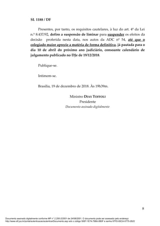SL 1188 / DF
Presentes, por tanto, os requisitos cautelares, à luz do art. 4º da Lei
n.º 8.437/92, defiro a suspensão de liminar para suspender os efeitos da
decisão proferida nesta data, nos autos da ADC nº 54, até que o
colegiado maior aprecie a matéria de forma definitiva, já pautada para o
dia 10 de abril do próximo ano judiciário, consoante calendário de
julgamento publicado no DJe de 19/12/2018.
Publique-se.
Intimem-se.
Brasília, 19 de dezembro de 2018. Às 19h39m.
Ministro DIAS TOFFOLI
Presidente
Documento assinado digitalmente
8
Documento assinado digitalmente conforme MP n° 2.200-2/2001 de 24/08/2001. O documento pode ser acessado pelo endereço
http://www.stf.jus.br/portal/autenticacao/autenticarDocumento.asp sob o código 5087-1E74-798A-0B0F e senha 97FD-00CA-0775-2622
 