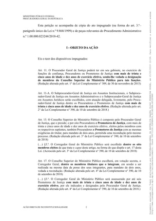 MINISTÉRIO PÚBLICO FEDERAL
PROCURADORIA-GERAL DA REPÚBLICA
Esta petição se acompanha de cópia do ato impugnado (na forma do art. 3.º–
parágrafo único da Lei n.º 9.868/1999) e de peças relevantes do Procedimento Administrativo
n.º 1.00.000.023244/2018-42.
I - OBJETO DAAÇÃO
Eis o teor dos dispositivos impugnados:
Art. 11. O Procurador Geral de Justiça poderá ter em seu gabinete, no exercício de
funções de confiança, Procuradores ou Promotores de Justiça com mais de trinta e
cinco anos de idade e dez anos de exercício efetivo, sendo-lhe vedada a designação
de membros do Conselho Superior do Ministério Público para tais funções.
(Redação alterada pelo art. 1° da Lei Complementar n° 309, de 30 de novembro de 2015)
Art. 11-A. O Subprocurador-Geral de Justiça em Assuntos Institucionais, o Subprocu-
rador-Geral de Justiça em Assuntos Administrativos e o Subprocurador-Geral de Justiça
em Assuntos Jurídicos serão escolhidos, com atuação delegada, livremente, pelo Procu-
rador-Geral de Justiça dentre os Procuradores e Promotores de Justiça com mais de
trinta e cinco anos de idade e dez anos de exercício efetivo. (Redação alterada pelo art.
2° da Lei Complementar n° 390, de 10 de setembro de 2018.)
Art. 13. O Conselho Superior do Ministério Público é composto pelo Procurador Geral
de Justiça, que o preside; e por oito Procuradores e Promotores de Justiça, com mais de
trinta e cinco anos de idade e dez anos de exercício efetivo, eleitos pelos membros com
os respectivos suplentes, também Procuradores e Promotores de Justiça com as mesmas
exigências do titular, para mandato de dois anos, permitida uma recondução pelo mesmo
processo. (Redação alterada pelo art. 3° da Lei Complementar n° 390, de 10 de setembro
de 2018)
(…) §3.º. O Corregedor Geral do Ministério Público será escolhido dentre os oito
membros eleitos de que trata o caput deste artigo, na forma do que dispõe o art. 17 desta
Lei. (Acrescido pelo art. 3° da Lei Complementar n° 390, de 10 de setembro de 2018)
Art. 17. O Conselho Superior do Ministério Público escolherá, em votação secreta, o
Corregedor Geral, dentre os membros titulares que o integram, em sessão a ser
realizada na mesma data da posse dos seus integrantes, para mandato de dois anos,
vedada a recondução. (Redação alterada pelo art. 4° da Lei Complementar n° 390, de 10
de setembro de 2018)
(…) §3.º. O Corregedor Geral do Ministério Público será assessorado por até seis
Promotores de Justiça com mais de trinta e cinco anos de idade e dez anos de
exercício efetivo, por ele indicados e designados pelo Procurador Geral de Justiça.
(Redação alterada pelo art. 4° da Lei Complementar n° 390, de 10 de setembro de 2018.)
AÇÃO DIRETA DE INCONSTITUCIONALIDADE 2
DocumentoassinadoviaTokendigitalmenteporPROCURADORA-GERALDAREPÚBLICARAQUELELIASFERREIRADODGE,em15/03/201912:59.Paraverificaraassinaturaacesse
http://www.transparencia.mpf.mp.br/validacaodocumento.Chave065721D0.5DFAB4C6.921AD38A.A51EF8A0
 