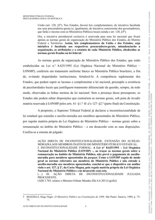 MINISTÉRIO PÚBLICO FEDERAL
PROCURADORIA-GERAL DA REPÚBLICA
União (art. 128, §5º). Nos Estados, haverá leis complementares, de iniciativa facultada
aos seus procuradores-gerais (e, igualmente, de iniciativa concorrente dos governadores),
que farão o mesmo com os Ministérios Públicos locais (ainda o art. 128, §5º).
Ora, a iniciativa presidencial exclusiva é reservada para uma lei nacional que fixará
apenas as normas gerais de organização do Ministério Público dos Estados, do Distrito
Federal e Territórios. Assim, leis complementares da União e dos Estados, cuja
iniciativa é facultada aos respectivos procuradores-gerais, minudenciarão a
organização, as atribuições e o estatuto de cada Ministério Público, obedecidas as
normas gerais fixadas na lei federal.5
As normas gerais de organização do Ministério Público dos Estados, que estão
estabelecidas na Lei n.º 8.625/1993 (Lei Orgânica Nacional do Ministério Público –
LONMP), conferem um tratamento uniforme básico ao Ministério Público brasileiro, a fim
de, evitando disparidades institucionais, fortalecê-lo. A competência suplementar dos
Estados, que podem suprir as lacunas e complementar a lei nacional, pressupõe a existência
de peculiaridades locais que justifiquem tratamento diferenciado da questão, sempre, de todo
modo, observadas as linhas mestras da lei nacional. Sem a presença desse pressuposto, os
Estados não podem editar disposições que contrariem as normas gerais, sob pena de invadir
matéria reservada à LONMP pelos arts. 61–§1.º–II–d e 127–§2.º (parte final) da Constituição.
A propósito, o Supremo Tribunal Federal já declarou a inconstitucionalidade de
lei estadual que estendia o auxílio-moradia aos membros aposentados do Ministério Público,
por regular matéria própria da Lei Orgânica do Ministério Público – normas gerais sobre a
remuneração no âmbito do Ministério Público – e em desacordo com as suas disposições.
Confira-se a ementa do julgado:
AÇÃO DIRETA DE INCONSTITUCIONALIDADE. EXTENSÃO DO AUXÍLIO-
MORADIAAOS MEMBROS INATIVOS DO MINISTÉRIO PÚBLICO ESTADUAL.
I. INCONSTITUCIONALIDADE FORMAL. A Lei n° 8.625/1993 – Lei Orgânica
Nacional do Ministério Público (LONMP) –, ao traçar as normas gerais sobre a
remuneração no âmbito do Ministério Público, não prevê o pagamento de auxílio-
moradia para membros aposentados do parquet. Como a LONMP regula de modo
geral as normas referentes aos membros do Ministério Público e não estende o
auxílio-moradia aos membros aposentados, conclui-se que o dispositivo em análise
viola o art. 127, § 2º, da Carta Magna, pois regula matéria própria da Lei Orgânica
Nacional do Ministério Público e em desacordo com esta.
(…) III. AÇÃO DIRETA DE INCONSTITUCIONALIDADE JULGADA
PROCEDENTE.
(ADI 3.783, relator o Ministro Gilmar Mendes DJe 6.6.2011) (grifei)
5 MAZZILLI, Hugo Nigro. O Ministério Público na Constituição de 1988. São Paulo: Saraiva, 1989, p. 73-
75.
AÇÃO DIRETA DE INCONSTITUCIONALIDADE 4
DocumentoassinadoviaTokendigitalmenteporPROCURADORA-GERALDAREPÚBLICARAQUELELIASFERREIRADODGE,em15/03/201912:59.Paraverificaraassinaturaacesse
http://www.transparencia.mpf.mp.br/validacaodocumento.Chave065721D0.5DFAB4C6.921AD38A.A51EF8A0
 