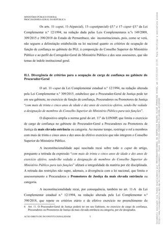 MINISTÉRIO PÚBLICO FEDERAL
PROCURADORIA-GERAL DA REPÚBLICA
Os arts. 11–caput, 11-A(parcial), 13–caput(parcial)–§3.º e 17–caput–§3.º da Lei
Complementar n.º 12/1994, na redação dada pelas Leis Complementares n.ºs 149/2009,
309/2015 e 390/2018 do Estado de Pernambuco, são inconstitucionais, pois, como se verá,
não seguem a delimitação estabelecida na lei nacional quanto os critérios de ocupação de
função de confiança no gabinete do PGJ, à composição do Conselho Superior do Ministério
Público e ao perfil do Corregedor-Geral do Ministério Público e dos seus assessores, que são
temas de índole institucional geral.
II.1. Divergência de critérios para a ocupação de cargo de confiança no gabinete do
Procurador-Geral
O art. 11–caput da Lei Complementar estadual n.º 12/1994, na redação alterada
pela Lei Complementar n.º 309/2015, estabelece que o Procurador-Geral de Justiça pode ter
em seu gabinete, no exercício de função de confiança, Procuradores ou Promotores de Justiça
“com mais de trinta e cinco anos de idade e dez anos de exercício efetivo, sendo-lhe vedada
a designação de membros do Conselho Superior do Ministério Público para tais funções”.
O dispositivo amplia a norma geral do art. 116
da LONMP, que limita o exercício
de cargo de confiança no gabinete do Procurador-Geral a Procuradores ou Promotores de
Justiça da mais elevada entrância ou categoria. Ao mesmo tempo, restringe o rol a membros
com mais de trinta e cinco anos e dez anos de efetivo exercício que não integrem o Conselho
Superior do Ministério Público.
A inconstitucionalidade aqui suscitada recai sobre todo o caput do artigo,
porquanto a retirada da expressão “com mais de trinta e cinco anos de idade e dez anos de
exercício efetivo, sendo-lhe vedada a designação de membros do Conselho Superior do
Ministério Público para tais funções” afetará a integralidade da matéria por ele disciplinada.
A retirada das restrições não supre, ademais, a divergência com a lei nacional, que limita o
assessoramento a Procuradores e Promotores de Justiça da mais elevada entrância ou
categoria.
A inconstitucionalidade recai, por consequência, também no art. 11-A da Lei
Complementar estadual n.º 12/1994, na redação alterada pela Lei Complementar n.º
390/2018, que repete os critérios etário e de efetivo exercício no preenchimento de
6 Art. 11. O Procurador-Geral de Justiça poderá ter em seu Gabinete, no exercício de cargo de confiança,
Procuradores ou Promotores de Justiça da mais elevada entrância ou categoria, por ele designados.
AÇÃO DIRETA DE INCONSTITUCIONALIDADE 5
DocumentoassinadoviaTokendigitalmenteporPROCURADORA-GERALDAREPÚBLICARAQUELELIASFERREIRADODGE,em15/03/201912:59.Paraverificaraassinaturaacesse
http://www.transparencia.mpf.mp.br/validacaodocumento.Chave065721D0.5DFAB4C6.921AD38A.A51EF8A0
 