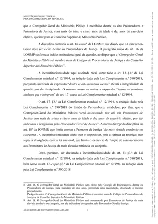 MINISTÉRIO PÚBLICO FEDERAL
PROCURADORIA-GERAL DA REPÚBLICA
que o Corregedor-Geral do Ministério Público é escolhido dentre os oito Procuradores e
Promotores de Justiça, com mais de trinta e cinco anos de idade e dez anos de exercício
efetivo, que integram o Conselho Superior do Ministério Público.
A disciplina contraria o art. 16–caput8
da LONMP, que dispõe que o Corregedor-
Geral deve ser eleito dentre os Procuradores de Justiça. O parágrafo único do art. 16 da
LONMP confirma a índole institucional geral da questão, ao dispor que o “Corregedor-Geral
do Ministério Público é membro nato do Colégio de Procuradores de Justiça e do Conselho
Superior do Ministério Público”.
A inconstitucionalidade aqui suscitada recai sobre todo o art. 13–§3.º da Lei
Complementar estadual n.º 12/1994, na redação dada pela Lei Complementar n.º 390/2018,
porquanto a retirada da expressão “dentre os oito membros eleitos” afetará a integralidade da
questão por ele disciplinada. O mesmo ocorre ao retirar a expressão “dentre os membros
titulares que o integram” do art. 17–caput da Lei Complementar estadual n.º 12/1994.
O art. 17–§3.º da Lei Complementar estadual n.º 12/1994, na redação dada pela
Lei Complementar n.º 390/2018 do Estado de Pernambuco, estabelece, por fim, que o
Corregedor-Geral do Ministério Público “será assessorado por até seis Promotores de
Justiça com mais de trinta e cinco anos de idade e dez anos de exercício efetivo, por ele
indicados e designados pelo Procurador Geral de Justiça”. A norma diverge da disciplina do
art. 189
da LONMP, que limita apenas a Promotor de Justiça “da mais elevada entrância ou
categoria”. A inconstitucionalidade afeta todo o dispositivo, pois a retirada da restrição não
supre a divergência com a lei nacional, que limita o exercício de função de assessoramento
aos Promotores de Justiça da mais elevada entrância ou categoria.
Deve, portanto, ser declarada a inconstitucionalidade do art. 13–§3.º da Lei
Complementar estadual n.º 12/1994, na redação dada pela Lei Complementar n.º 390/2018,
bem como do art. 17–caput–§3.º da Lei Complementar estadual n.º 12/1994, na redação dada
pela Lei Complementar n.º 390/2018.
8 Art. 16. O Corregedor-Geral do Ministério Público será eleito pelo Colégio de Procuradores, dentre os
Procuradores de Justiça, para mandato de dois anos, permitida uma recondução, observado o mesmo
procedimento.
Parágrafo único. O Corregedor-Geral do Ministério Público é membro nato do Colégio de Procuradores de
Justiça e do Conselho Superior do Ministério Público.
9 Art. 18. O Corregedor-Geral do Ministério Público será assessorado por Promotores de Justiça da mais
elevada entrância ou categoria, por ele indicados e designados pelo Procurador-Geral de Justiça.
AÇÃO DIRETA DE INCONSTITUCIONALIDADE 8
DocumentoassinadoviaTokendigitalmenteporPROCURADORA-GERALDAREPÚBLICARAQUELELIASFERREIRADODGE,em15/03/201912:59.Paraverificaraassinaturaacesse
http://www.transparencia.mpf.mp.br/validacaodocumento.Chave065721D0.5DFAB4C6.921AD38A.A51EF8A0
 