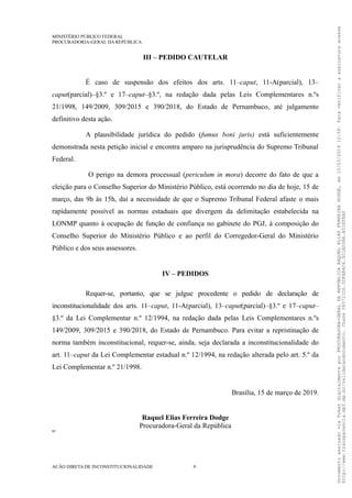 MINISTÉRIO PÚBLICO FEDERAL
PROCURADORIA-GERAL DA REPÚBLICA
III – PEDIDO CAUTELAR
É caso de suspensão dos efeitos dos arts. 11–caput, 11-A(parcial), 13–
caput(parcial)–§3.º e 17–caput–§3.º, na redação dada pelas Leis Complementares n.ºs
21/1998, 149/2009, 309/2015 e 390/2018, do Estado de Pernambuco, até julgamento
definitivo desta ação.
A plausibilidade jurídica do pedido (fumus boni juris) está suficientemente
demonstrada nesta petição inicial e encontra amparo na jurisprudência do Supremo Tribunal
Federal.
O perigo na demora processual (periculum in mora) decorre do fato de que a
eleição para o Conselho Superior do Ministério Público, está ocorrendo no dia de hoje, 15 de
março, das 9h às 15h, daí a necessidade de que o Supremo Tribunal Federal afaste o mais
rapidamente possível as normas estaduais que divergem da delimitação estabelecida na
LONMP quanto à ocupação de função de confiança no gabinete do PGJ, à composição do
Conselho Superior do Ministério Público e ao perfil do Corregedor-Geral do Ministério
Público e dos seus assessores.
IV – PEDIDOS
Requer-se, portanto, que se julgue procedente o pedido de declaração de
inconstitucionalidade dos arts. 11–caput, 11-A(parcial), 13–caput(parcial)–§3.º e 17–caput–
§3.º da Lei Complementar n.º 12/1994, na redação dada pelas Leis Complementares n.ºs
149/2009, 309/2015 e 390/2018, do Estado de Pernambuco. Para evitar a repristinação de
norma também inconstitucional, requer-se, ainda, seja declarada a inconstitucionalidade do
art. 11–caput da Lei Complementar estadual n.º 12/1994, na redação alterada pelo art. 5.º da
Lei Complementar n.º 21/1998.
Brasília, 15 de março de 2019.
Raquel Elias Ferreira Dodge
Procuradora-Geral da República
RP
AÇÃO DIRETA DE INCONSTITUCIONALIDADE 9
DocumentoassinadoviaTokendigitalmenteporPROCURADORA-GERALDAREPÚBLICARAQUELELIASFERREIRADODGE,em15/03/201912:59.Paraverificaraassinaturaacesse
http://www.transparencia.mpf.mp.br/validacaodocumento.Chave065721D0.5DFAB4C6.921AD38A.A51EF8A0
 