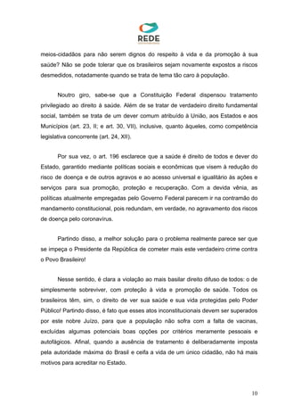meios-cidadãos para não serem dignos do respeito à vida e da promoção à sua
saúde? Não se pode tolerar que os brasileiros sejam novamente expostos a riscos
desmedidos, notadamente quando se trata de tema tão caro à população.
Noutro giro, sabe-se que a Constituição Federal dispensou tratamento
privilegiado ao direito à saúde. Além de se tratar de verdadeiro direito fundamental
social, também se trata de um dever comum atribuído à União, aos Estados e aos
Municípios (art. 23, II; e art. 30, VII), inclusive, quanto àqueles, como competência
legislativa concorrente (art. 24, XII).
Por sua vez, o art. 196 esclarece que a saúde é direito de todos e dever do
Estado, garantido mediante políticas sociais e econômicas que visem à redução do
risco de doença e de outros agravos e ao acesso universal e igualitário às ações e
serviços para sua promoção, proteção e recuperação. Com a devida vênia, as
políticas atualmente empregadas pelo Governo Federal parecem ir na contramão do
mandamento constitucional, pois redundam, em verdade, no agravamento dos riscos
de doença pelo coronavírus.
Partindo disso, a melhor solução para o problema realmente parece ser que
se impeça o Presidente da República de cometer mais este verdadeiro crime contra
o Povo Brasileiro!
Nesse sentido, é clara a violação ao mais basilar direito difuso de todos: o de
simplesmente sobreviver, com proteção à vida e promoção de saúde. Todos os
brasileiros têm, sim, o direito de ver sua saúde e sua vida protegidas pelo Poder
Público! Partindo disso, é fato que esses atos inconstitucionais devem ser superados
por este nobre Juízo, para que a população não sofra com a falta de vacinas,
excluídas algumas potenciais boas opções por critérios meramente pessoais e
autofágicos. Afinal, quando a ausência de tratamento é deliberadamente imposta
pela autoridade máxima do Brasil e ceifa a vida de um único cidadão, não há mais
motivos para acreditar no Estado.
10
 