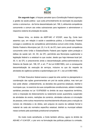 Em segundo lugar​, é forçoso perceber que a Constituição Federal organizou
a gestão da saúde pública - que cuida primordialmente da vacinação da população
contra o coronavírus - de forma descentralizada (art. 198, I), atribuindo competência
concorrente e comum aos entes subnacionais para legislarem e administrarem o
respectivo sistema de prestação de saúde.
Nessa linha, no âmbito da ADPF-MC nº 672/DF, essa Eg. Corte bem
assentou que, em relação à saúde e assistência pública, a Constituição Federal
consagra a existência de competência administrativa comum entre União, Estados,
Distrito Federal e Municípios (art. 23, II e IX, da CF), bem como prevê competência
concorrente entre União e Estados/Distrito Federal para legislar sobre proteção e
defesa da saúde (art. 24, XII, da CF), permitindo aos Municípios suplementar a
legislação federal e a estadual no que couber, desde que haja interesse local (art.
30, II, da CF); e prescrevendo ainda a descentralização político-administrativa do
Sistema de Saúde (art. 198, CF, e art. 7º da Lei 8.080/1990), com a consequente
descentralização da execução de serviços, inclusive no que diz respeito às
atividades de vigilância sanitária e epidemiológica (art. 6º, I, da Lei 8.080/1990).
O Poder Executivo federal exerce o papel de ente central no planejamento e
coordenação das ações governamentais em prol da saúde pública, mas nem por
isso pode afastar, unilateralmente, as decisões dos governos estaduais, distrital e
municipais que, no exercício de suas competências constitucionais, adotem medidas
sanitárias previstas na Lei 13.979/2020 no âmbito de seus respectivos territórios,
como a imposição de distanciamento ou isolamento social, quarentena, suspensão
de atividades de ensino, restrições de comércio, atividades culturais e à circulação
de pessoas, entre outros mecanismos reconhecidamente eficazes para a redução do
número de infectados e de óbitos, sem prejuízo do exame da validade formal e
material de cada ato normativo específico estadual, distrital ou municipal editado
nesse contexto pela autoridade jurisdicional competente.
De modo muito semelhante, a Corte também afirmou, agora no âmbito da
ADI-MC nº 6.341/DF, o pior erro na formulação das políticas públicas é a omissão,
11
 