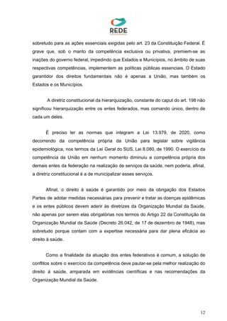 sobretudo para as ações essenciais exigidas pelo art. 23 da Constituição Federal. É
grave que, sob o manto da competência exclusiva ou privativa, premiem-se as
inações do governo federal, impedindo que Estados e Municípios, no âmbito de suas
respectivas competências, implementem as políticas públicas essenciais. O Estado
garantidor dos direitos fundamentais não é apenas a União, mas também os
Estados e os Municípios.
A diretriz constitucional da hierarquização, constante do caput do art. 198 não
significou hierarquização entre os entes federados, mas comando único, dentro de
cada um deles.
É preciso ler as normas que integram a Lei 13.979, de 2020, como
decorrendo da competência própria da União para legislar sobre vigilância
epidemiológica, nos termos da Lei Geral do SUS, Lei 8.080, de 1990. O exercício da
competência da União em nenhum momento diminuiu a competência própria dos
demais entes da federação na realização de serviços da saúde, nem poderia, afinal,
a diretriz constitucional é a de municipalizar esses serviços.
Afinal, o direito à saúde é garantido por meio da obrigação dos Estados
Partes de adotar medidas necessárias para prevenir e tratar as doenças epidêmicas
e os entes públicos devem aderir às diretrizes da Organização Mundial da Saúde,
não apenas por serem elas obrigatórias nos termos do Artigo 22 da Constituição da
Organização Mundial da Saúde (Decreto 26.042, de 17 de dezembro de 1948), mas
sobretudo porque contam com a expertise necessária para dar plena eficácia ao
direito à saúde.
Como a finalidade da atuação dos entes federativos é comum, a solução de
conflitos sobre o exercício da competência deve pautar-se pela melhor realização do
direito à saúde, amparada em evidências científicas e nas recomendações da
Organização Mundial da Saúde.
12
 