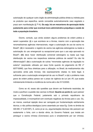 autorização de qualquer outro órgão da administração pública direta ou indireta para
os produtos que especifica, sendo concedida automaticamente caso esgotado o
prazo sem manifestação (§ 7º-A). ​Ou seja, há um mecanismo de aprovação tácita
justamente para evitar que eventual mora administrativa prejudique a saúde de
toda a população brasileira​.
Ocorre, contudo, que ainda existem alguns problemas de ordem prática a
serem superados: ​(i) o que acontece se a Anvisa, mesmo com a aprovação das
renomadíssimas agências internacionais, negar a autorização de uso da vacina no
Brasil?; ​(ii) é necessário o registro da vacina nas agências estrangeiras ou basta a
autorização do uso emergencial ou excepcional para que o uso seja aprovado no
Brasil?; ​(iii) deve haver distribuição comercial estrangeira ou basta que haja
distribuição da vacina nos respectivos sistemas públicos de saúde? Ou não há
diferenciação?; ​(iv) a autorização de outras “renomadas agências de regulação no
exterior” (expressão utilizada por essa Corte quando do julgamento do RE nº
657718/MG, que fixou diretrizes para a utilização, no Brasil, de medicamentos não
aprovados ainda pela Anvisa), não expressamente citadas no texto legal, é
suficiente para a autorização emergencial de uso no Brasil?; e ​(v) o problema mais
grave de ordem prática parece ser o prazo de vigência da Lei (art. 8º), que acaba
indiretamente limitando a incidência da norma até o dia 31/12/2020.
Como se vê, essas são questões que devem ser finalmente resolvidas, de
modo a pacificar a questão das vacinas no Brasil. ​Quanto ao ponto (i)​, quer parecer
que a Constituição Federal, justamente sob o primado republicano da
impessoalidade, é incompatível com eventuais negativas da Anvisa para o uso. Ou,
ao menos, eventual rejeição deve ser carregada por fundamentação estritamente
técnica, e não político-ideológica (como assentado por essa Eg. Corte no âmbito da
ADI-MC nº 6.421/DF). E, como já se viu, argumentações técnicas não parecem ser
exatamente o forte, com a devida vênia, do Governo Federal, que insiste em
perseguir a vacina chinesa (Coronavac) pura e simplesmente por ser chinesa.
14
 