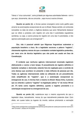 Talvez o “vírus comunista”, como já falado por algumas autoridades federais - com o
que aqui, obviamente, não se concorda -, seja imune à vacina chinesa.
Quanto ao ponto (ii)​, a Anvisa parece enxergá-lo como outro ​gatilho para
amarrar as autorizações excepcionais de uso no Brasil. Nesse sentido, em entrevista
concedida na data de ontem, a Agência declarou que seria “[I]mportante destacar
que se refere a produtos com registro em uma das 4 autoridades regulatórias
sanitárias, ou seja, a vacina precisa ter registro em uma das 4 autoridades, e não
apenas autorização para uso emergencial“ .11
Ora, não é possível admitir que filigranas linguísticas submetam a
população brasileira a risco. Se o legislador escreveu a palavra “registro”,
claramente registrou menos do que a verdadeira vontade legislativa pretendeu,
por mero erro de técnica legislativa que não pode ser usado em face da
Constituição.
É evidente que nenhuma agência internacional renomada registrará
efetivamente a vacina a bom tempo. O procedimento de registro definitivo é
bastante complexo e demorado, estando fora de cogitação para o controle de
uma doença que acontece no presente e mata milhares de pessoas por dia.
Todas as agências internacionais estão se utilizando de um procedimento
mais simplificado de “registro”, que é a autorização excepcional ou
emergencial de uso. A Anvisa fará o mesmo no Brasil. Nessa linha, é preciso
que se entenda a palavra “registro” na legislação (alínea “a” do inciso VIII do
art. 3º) tanto como registro definitivo, quanto o registro provisório e a
autorização excepcional ou emergencial de uso.
Quanto ao ponto (iii)​, sustenta-se aqui o mesmo argumento de que o
legislador disse, textualmente, menos do que naturalmente pretendia dizer. Com
efeito, em quase todos os lugares do mundo, está-se priorizando a vacinação
11
Disponível em:
<https://www.oantagonista.com/brasil/anvisa-admite-que-lei-pode-ser-usada-para-autorizar-vacina-em
-ate-72-horas/>. Acesso em 9/12/2020.
15
 