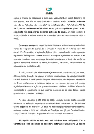 pública e gratuita da população. É claro que a vacina também estará disponível na
rede privada, mas não se sabe se de modo imediato. Assim, é preciso entender
que o termo “distribuição comercial” na legislação (alínea “a” do inciso VIII do
art. 3º) inclui tanto o comércio ​stricto sensu (iniciativa privada), quanto o uso
autorizado nos respectivos sistemas públicos de saúde. ​Em tese, é claro, o
termo comercial já deveria abarcar tal pretensão, mas, às vezes, é preciso dizer o
óbvio.
Quanto ao ponto (iv)​, é preciso entender que o legislador novamente disse
menos do que pretendia quando da construção dos itens da alínea “a” do inciso VIII
do art. 3º. Com efeito, a legislação federal citou nominalmente quatro agências
regulatórias estrangeiras: a estadunidense, a europeia, a japonesa e a chinesa. Lida
de modo restritivo, essa construção do texto indicaria que o Brasil não confia na
agência regulatória britânica, na alemã, na francesa, na italiana, na canadense, na
sul-coreana, na australiana, etc.
É claro, contudo, que essa intepretação restritiva é inconstitucional, por violar,
além do direito à saúde, os próprios princípios constitucionais da não discriminação
e outros atinentes à condução das relações internacionais pela República Federativa
do Brasil. Infelizmente, o legislador optou, ao que parece, por uma má técnica
legislativa ao enumerar agências pretensamente renomadas e confiáveis. O risco da
enumeração é exatamente o que ocorreu: esquecer-se de citar tantas outras
igualmente renomadas e confiáveis.
No caso concreto, e até onde se sabe, nenhuma dessas quatro agências
nomeadas na legislação registrou ou aprovou excepcionalmente o uso de qualquer
vacina disponível no mercado. Ou seja, na interpretação inconstitucional restritiva,
nenhuma vacina poderia ser utilizada no Brasil por ora, já que Estados Unidos,
Europa, China e Japão não registraram referidos insumos imunizantes.
Advoga-se, nesse sentido, que interpretação mais compatível com a
Constituição seria no sentido de estender a autorização prevista na Lei àquela
16
 