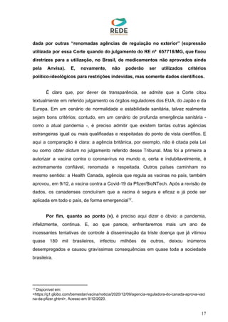 dada por outras “renomadas agências de regulação no exterior” (expressão
utilizada por essa Corte quando do julgamento do RE nº 657718/MG, que fixou
diretrizes para a utilização, no Brasil, de medicamentos não aprovados ainda
pela Anvisa). E, novamente, não poderão ser utilizados critérios
político-ideológicos para restrições indevidas, mas somente dados científicos.
É claro que, por dever de transparência, se admite que a Corte citou
textualmente em referido julgamento os órgãos reguladores dos EUA, do Japão e da
Europa. Em um cenário de normalidade e estabilidade sanitária, talvez realmente
sejam bons critérios; contudo, em um cenário de profunda emergência sanitária -
como a atual pandemia -, é preciso admitir que existem tantas outras agências
estrangeiras igual ou mais qualificadas e respeitadas do ponto de vista científico. E
aqui a comparação é clara: a agência britânica, por exemplo, não é citada pela Lei
ou como ​obter dictum ​no julgamento referido desse Tribunal. Mas foi a primeira a
autorizar a vacina contra o coronavírus no mundo e, certa e indubitavelmente, é
extremamente confiável, renomada e respeitada. Outros países caminham no
mesmo sentido: a Health Canada, agência que regula as vacinas no país, também
aprovou, em 9/12, a vacina contra a Covid-19 da Pfizer/BioNTech. Após a revisão de
dados, os canadenses concluíram que a vacina é segura e eficaz e já pode ser
aplicada em todo o país, de forma emergencial .12
Por fim, quanto ao ponto (v)​, é preciso aqui dizer o óbvio: a pandemia,
infelizmente, continua. E, ao que parece, enfrentaremos mais um ano de
incessantes tentativas de controle à disseminação da triste doença que já vitimou
quase 180 mil brasileiros, infectou milhões de outros, deixou inúmeros
desempregados e causou gravíssimas consequências em quase toda a sociedade
brasileira.
12
​Disponível em:
<https://g1.globo.com/bemestar/vacina/noticia/2020/12/09/agencia-reguladora-do-canada-aprova-vaci
na-da-pfizer.ghtml>. Acesso em 9/12/2020.
17
 
