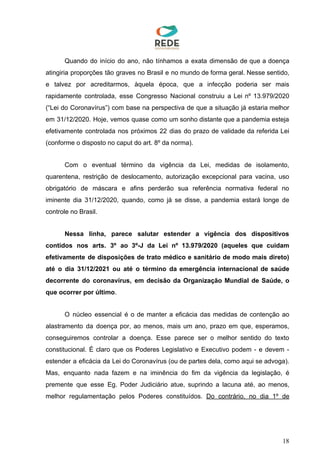 Quando do início do ano, não tínhamos a exata dimensão de que a doença
atingiria proporções tão graves no Brasil e no mundo de forma geral. Nesse sentido,
e talvez por acreditarmos, àquela época, que a infecção poderia ser mais
rapidamente controlada, esse Congresso Nacional construiu a Lei nº 13.979/2020
(“Lei do Coronavírus”) com base na perspectiva de que a situação já estaria melhor
em 31/12/2020. Hoje, vemos quase como um sonho distante que a pandemia esteja
efetivamente controlada nos próximos 22 dias do prazo de validade da referida Lei
(conforme o disposto no caput do art. 8º da norma).
Com o eventual término da vigência da Lei, medidas de isolamento,
quarentena, restrição de deslocamento, autorização excepcional para vacina, uso
obrigatório de máscara e afins perderão sua referência normativa federal no
iminente dia 31/12/2020, quando, como já se disse, a pandemia estará longe de
controle no Brasil.
Nessa linha, parece salutar estender a vigência dos dispositivos
contidos nos arts. 3º ao 3º-J da Lei nº 13.979/2020 (aqueles que cuidam
efetivamente de disposições de trato médico e sanitário de modo mais direto)
até o dia 31/12/2021 ou até o término da emergência internacional de saúde
decorrente do coronavírus, em decisão da Organização Mundial de Saúde, o
que ocorrer por último​.
O núcleo essencial é o de manter a eficácia das medidas de contenção ao
alastramento da doença por, ao menos, mais um ano, prazo em que, esperamos,
conseguiremos controlar a doença. Esse parece ser o melhor sentido do texto
constitucional. É claro que os Poderes Legislativo e Executivo podem - e devem -
estender a eficácia da Lei do Coronavírus (ou de partes dela, como aqui se advoga).
Mas, enquanto nada fazem e na iminência do fim da vigência da legislação, é
premente que esse Eg. Poder Judiciário atue, suprindo a lacuna até, ao menos,
melhor regulamentação pelos Poderes constituídos. ​Do contrário, no dia 1º de
18
 