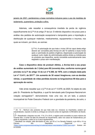 janeiro de 2021, perderemos a base normativa inclusive para o uso de medidas de
isolamento, quarentena, proteção e afins.
Ademais, vale ressaltar a consequência imediata da perda de vigência
especificamente do § 7º-A do artigo 3º da Lei. O referido dispositivo cria prazo para a
análise dos pedidos de autorização excepcional e temporária para a importação e
distribuição de quaisquer materiais, medicamentos, equipamentos e insumos, nos
quais se incluem, por óbvio, as vacinas:
§ 7º-A. A autorização de que trata o inciso VIII do caput deste artigo
deverá ser concedida pela Anvisa em até 72 (setenta e duas) horas
após a submissão do pedido à Agência, dispensada a autorização de
qualquer outro órgão da administração pública direta ou indireta para
os produtos que especifica, sendo concedida automaticamente caso
esgotado o prazo sem manifestação.
Caso o dispositivo deixe de produzir efeitos, a Anvisa terá o seu prazo
de análise aumentado de 3 (três) para 90 (noventa) dias, conforme norma geral
prevista no § 3º do artigo 12 da Lei nº 6.360, de 1976, com a redação dada pela
Lei nº 13.411, de 2017 . Um aumento de 30 vezes! Imagine-se, com as devidas13
vênias, a quantidade de vidas perdidas durante os longuíssimos 90 dias para a
aprovação da vacina.
Vale ainda ressaltar que o § 7º-A da Lei nº 13.979, de 2020, foi objeto de veto
pelo Sr. Presidente da República, o qual foi derrubado pelo Congresso Nacional em
votação esmagadora , demonstrando mais uma vez, de um lado, a postura14
incompatível do Poder Executivo Federal com a gravidade da pandemia, de outro, o
13
Art. 12 - Nenhum dos produtos de que trata esta Lei, inclusive os importados, poderá ser
industrializado, exposto à venda ou entregue ao consumo antes de registrado no Ministério da Saúde.
[...]
§ 3º - Ressalvado o disposto nos arts. 17-A, 21 e 24-A, o registro será concedido no prazo máximo de
noventa dias, a contar da data de protocolo do requerimento, salvo nos casos de inobservância, por
parte do requerente, a esta Lei ou a seus regulamentos.
14
Resultado da votação, pela derrubada do veto, por 63 a 2 no Senado Federal, e por 454 a 14 na
Câmara dos Deputados. Disponível em
<​https://www.congressonacional.leg.br/materias/vetos/-/veto/detalhe/13285/1/por-voto​>. Acesso em
9/12/2020.
19
 