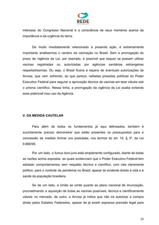 interesse do Congresso Nacional e a consciência de seus membros acerca da
importância e da urgência do tema.
De modo imediatamente relacionado à presente ação, é extremamente
importante analisarmos o cenário da vacinação no Brasil. Sem a prorrogação do
prazo de vigência da Lei, por exemplo, é possível que sequer se possam utilizar
vacinas registradas ou autorizadas por agências sanitárias estrangeiras
respeitadíssimas. Ou seja, o Brasil ficaria à espera de eventuais autorizações da
Anvisa, que vem sofrendo, ao que parece, nefastas pressões políticas do Poder
Executivo Federal para segurar a aprovação técnica de vacinas em tese viáveis sob
o prisma científico. Nessa linha, a prorrogação da vigência da Lei acaba evitando
esse potencial mau uso da Agência.
V. DA MEDIDA CAUTELAR
Para além de todos os fundamentos já aqui delineados, também é
sucintamente preciso demonstrar que estão presentes os pressupostos para a
concessão da medida liminar ora postulada, nos termos do art. 10, § 3º, da Lei
9.868/99.
Por um lado, o ​fumus boni juris está amplamente configurado, diante de todas
as razões acima expostas, as quais evidenciam que o Poder Executivo Federal tem
adotado comportamentos sem respaldo técnico e científico, com viés claramente
político, para o controle da pandemia no Brasil, apesar do evidente direito à vida e à
saúde da população brasileira.
Se de um lado, a União se omite quanto ao plano nacional de imunização,
procrastinando a aquisição de todas as vacinas possíveis, técnica e cientificamente
viáveis no mercado, de outro, a Anvisa já indica que não irá autorizar a compra
direta pelos Estados Federados, apesar de já existir expressa previsão legal para
20
 