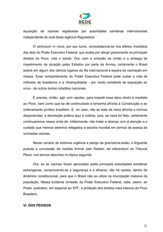 aquisição de vacinas registradas por autoridades sanitárias internacionais
independente do aval desta Agência Reguladora.
O ​periculum in mora​, por seu turno, consubstancia-se nos efeitos imediatos
dos atos do Poder Executivo Federal, que acaba por atingir gravemente os principais
direitos do Povo: vida e saúde. Ora, com a omissão da União e a ameaça de
impedimento de atuação pelos Estados por parte da Anvisa, certamente o Brasil
estará em algum dos últimos lugares da fila internacional à espera da vacinação em
massa. Esse comportamento do Poder Executivo Federal pode custar a vida de
milhares de brasileiros e a intranquilidade - por medo constante de exposição ao
vírus - de outros tantos cidadãos nacionais.
É preciso, então, agir com rapidez, para impedir esse dano direto e imediato
ao Povo, bem como que se dê continuidade à tamanha afronta à Constituição e ao
ordenamento jurídico brasileiro. E, no caso, não se trata de mera afronta a normas
despiciendas: a denotação prática aqui é notória, pois, se nada for feito, certamente
continuaremos nessa onda de, infelizmente, não tratar a doença com a atenção e o
cuidado que merece seremos relegados à escória mundial em termos de acesso às
sonhadas vacinas.
Nesse cenário de extrema urgência e perigo de gravíssima lesão, a Arguente
postula a concessão da medida liminar pelo Relator, ad referendum do Tribunal
Pleno, nos termos descritos no tópico seguinte.
Ora, se as vacinas forem aprovadas pelas principais autoridades sanitárias
estrangeiras, comprovando-se a segurança e a eficácia, não há razões, dentro da
dinâmica constitucional, para que o Brasil não as utilize na imunização massiva da
população. Nessa evidente omissão do Poder Executivo Federal, cabe, assim, ao
Poder Judiciário, em especial ao STF, a proteção dos direitos mais básicos do Povo
Brasileiro.
VI. DOS PEDIDOS
21
 