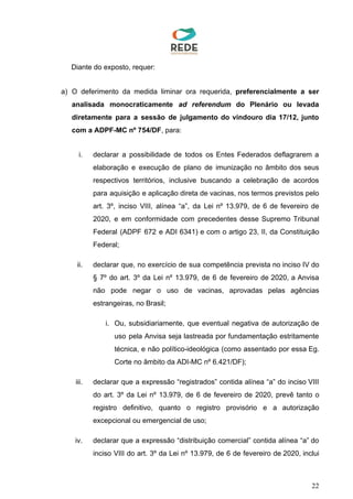 Diante do exposto, requer:
a) O deferimento da medida liminar ora requerida, ​preferencialmente a ser
analisada monocraticamente ​ad referendum ​do Plenário ou levada
diretamente para a sessão de julgamento do vindouro dia 17/12, junto
com a ADPF-MC nº 754/DF​, para:
i. declarar a possibilidade de todos os Entes Federados deflagrarem a
elaboração e execução de plano de imunização no âmbito dos seus
respectivos territórios, inclusive buscando a celebração de acordos
para aquisição e aplicação direta de vacinas, nos termos previstos pelo
art. 3º, inciso VIII, alínea “a”, da Lei nº 13.979, de 6 de fevereiro de
2020, e em conformidade com precedentes desse Supremo Tribunal
Federal (ADPF 672 e ADI 6341) e com o artigo 23, II, da Constituição
Federal;
ii. declarar que, no exercício de sua competência prevista no inciso IV do
§ 7º do art. 3º da Lei nº 13.979, de 6 de fevereiro de 2020, a Anvisa
não pode negar o uso de vacinas, aprovadas pelas agências
estrangeiras, no Brasil;
i. Ou, subsidiariamente, que eventual negativa de autorização de
uso pela Anvisa seja lastreada por fundamentação estritamente
técnica, e não político-ideológica (como assentado por essa Eg.
Corte no âmbito da ADI-MC nº 6.421/DF);
iii. declarar que a expressão “registrados” contida alínea “a” do inciso VIII
do art. 3º da Lei nº 13.979, de 6 de fevereiro de 2020, prevê tanto o
registro definitivo, quanto o registro provisório e a autorização
excepcional ou emergencial de uso;
iv. declarar que a expressão “distribuição comercial” contida alínea “a” do
inciso VIII do art. 3º da Lei nº 13.979, de 6 de fevereiro de 2020, inclui
22
 