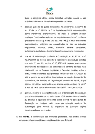 tanto o comércio ​stricto sensu (iniciativa privada), quanto o uso
autorizado nos respectivos sistemas públicos de saúde;
v. declarar que o rol de quatro itens contido na alínea “a” do inciso VIII do
art. 3º da Lei nº 13.979, de 6 de fevereiro de 2020, seja entendido
como meramente exemplificativo, de modo a também abarcar
quaisquer “renomadas agências de regulação no exterior”, conforme
precedente dessa Eg. Corte (RE 657.718 / MG). A título meramente
exemplificativo, poderiam ser enquadradas na lista as agências
reguladoras britânica, alemã, francesa, italiana, canadense,
sul-coreana, australiana, dentre tantas outras igualmente renomadas;
vi. que se dê interpretação conforme à Constituição ao art. 8º da Lei nº
13.979/2020, de modo a estender a vigência dos dispositivos contidos
nos arts. 3º ao 3º-J da Lei nº 13.979/2020 (aqueles que cuidam
efetivamente de disposições de trato médico e sanitário de modo mais
direto) até que os Poderes Legislativo e Executivo decidam sobre o
tema, sendo a extensão aqui pleiteada limitada ao dia 31/12/2021 ou
até o término da emergência internacional de saúde decorrente do
coronavírus, em decisão da Organização Mundial de Saúde, o que
ocorrer por último, superando-se os prazos gerais previstos na Lei nº
6.360, de 1976, com a redação dada pela Lei nº 13.411, de 2017; e
vii. por fim, declarar a incompatibilidade com a Constituição de quaisquer
procedimentos adotados por autoridades públicas com vistas a impedir
ou dificultar a aquisição de vacinas contra a covid- 19 pelos Entes da
Federação por qualquer meio, como, por exemplo, ausência de
autorização pela Anvisa ou imposição de quaisquer regras
desarrazoadas de importação.
b) No ​mérito​, a confirmação das liminares pleiteadas, nos exatos termos
requeridos e/ou concedidos em medida cautelar pelo Tribunal.
23
 