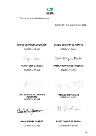 Termos em que pede deferimento.
Brasília-DF, 9 de dezembro de 2020.
24
BRUNO LUNARDI GONÇALVES CÁSSIO DOS SANTOS ARAUJO
OAB/DF nº 62.880 OAB/DF nº 54.492
FILIPE TORRI DA ROSA KAMILA RODRIGUES ROSENDA
OAB/DF nº 35.538 OAB/DF nº 32.792
LEVI BORGES DE OLIVEIRA
VERÍSSIMO
OAB/DF nº 46.534
FABIANO CONTARATO
OAB/ES nº 31.672
ANA CRISTINA BARROS FABIO GOMES DE SOUSA
OAB/DF nº 30.636 Acadêmico de Direito
CASSIO DOS
SANTOS
ARAUJO
Assinado de forma digital
por CASSIO DOS SANTOS
ARAUJO
Dados: 2020.12.09
17:42:18 -03'00'
BRUNO
LUNARDI
GONCALVES
Assinado de forma digital
por BRUNO LUNARDI
GONCALVES
Dados: 2020.12.09
17:44:33 -03'00'
 