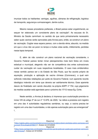 imunizar todos os habitantes: seringas, agulhas, câmaras de refrigeração, logística
de transporte, segurança e armazenagem, dentre outros.
Mesmo nesses procederes prefaciais, o Brasil parece estar ​engatinhando​, ao
sequer ter elaborado um consistente plano de vacinação . As escusas do Sr.4
Ministro da Saúde caminham no sentido de que seria primeiramente necessário
saber quais vacinas serão aprovadas pela Anvisa para, então, se construir um plano
de vacinação. Cogitar essa espera parece, com a devida vênia, absurdo, na medida
em que o vírus não vai ​parar no tempo e muitas vidas serão, infelizmente, perdidas
nesse lapso temporal.
E, além de não construir um plano nacional de vacinação consistente, o
Governo Federal parece tentar minar planejamentos mais bem feitos em níveis
estadual e municipal, alegando não ser de competência dos entes subnacionais
cuidar da vacinação em suas respectivas localidades. O caso mais emblemático
nesse sentido parece ser o do Estado de São Paulo, que fez acordo próprio de
aquisição, produção e aplicação de vacina chinesa (Coronavac), a qual vem
sofrendo indevidas retaliações por parte do Governo Federal, num aparente recorte
ideológico indevido em tema que deveria ser estritamente técnico. Esse aparente
desvio de finalidade vem sendo discutido na própria ADPF nº 754, cujo julgamento
da medida cautelar está agendado para o próximo dia 17/12 nessa Eg. Corte.
Neste sentido, a Anvisa já declarou à imprensa que a autorização prevista no
inciso VIII do artigo 3º da Lei nº 13.979, de 2020, “se refere a produtos com registro
em uma das 4 autoridades regulatórias sanitárias, ou seja, a vacina precisa ter
registro em uma das 4 autoridades, e não apenas autorização para uso emergencial”
.5
4
Disponível em:
<​https://oglobo.globo.com/sociedade/coronavirus/nao-ha-plano-dizem-cientistas-sobre-vacinacao-cont
ra-covid-19-no-brasil-24788311​>. Acesso em 9/12/2020.
5
Disponível em:
<​https://www.oantagonista.com/brasil/anvisa-admite-que-lei-pode-ser-usada-para-autorizar-vacina-em
-ate-72-horas/​>. Acesso em 9/12/2020.
3
 