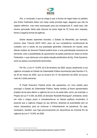 Ora, a conclusão a que se chega é que a Anvisa irá negar todos os pedidos
dos Entes Federados feitos com base nesta previsão legal, alegando que não há
registro definitivo, mas mera autorização para uso emergencial. E, neste caso, não
haverá aprovação tácita pelo decurso do prazo legal de 72 horas sem resposta,
frente à negativa formal da Agência.
Diante desses aparentes boicotes, o Estado do Maranhão, por exemplo,
acionou esse Tribunal (ACO 3451) para ver sua competência constitucional de
cuidados com a saúde de sua população garantida. Colocando em escala, essa
atitude errática do Governo Federal poderá levar a uma judicialização excessiva da
demanda, ante a possibilidade de ajuizamento de ações judiciais por todos os Entes
Federados, o que clama por uma rápida solução pacificadora da Eg. Corte Suprema,
como se passa a sucintamente demonstrar.
Por fim, a Lei nº 13.979, de 6 de fevereiro de 2020, possui atualmente a sua
vigência vinculada ao Estado de Calamidade Pública reconhecido pelo Decreto nº 6,
de 20 de março de 2020, que se encerra em 31 de dezembro de 2020, em pouco
mais de 3 (três) semanas.
O Poder Executivo Federal ainda não apresentou um novo pedido para
prorrogar o Estado de Calamidade Pública. Neste sentido, já foram apresentados
projetos de lei para alterar a vigência da Lei ou de parte dela, como, por exemplo, o
Projeto de Lei nº 5.436, de 2020, do Senador Randolfe Rodrigues ; entretanto, tendo6
em vista o exíguo prazo e considerando-se os fatores políticos envolvidos, é
possível que a vigência chegue ao seu término, deixando as autoridades sem os
meios necessários para se continuar o enfrentamento da pandemia. Ou seja,
necessário, também, que haja pronunciamento em decorrência do iminente fim da
vigência da Lei nº 13.979, de 2020.
6
https://www25.senado.leg.br/web/atividade/materias/-/materia/145767
4
 