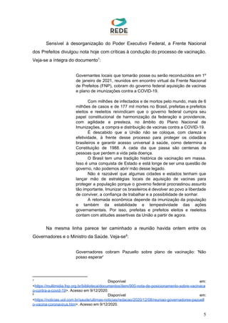 Sensível à desorganização do Poder Executivo Federal, a Frente Nacional
dos Prefeitos divulgou nota hoje com críticas à condução do processo de vacinação.
Veja-se a íntegra do documento :7
Governantes locais que tomarão posse ou serão reconduzidos em 1º
de janeiro de 2021, reunidos em encontro virtual da Frente Nacional
de Prefeitos (FNP), cobram do governo federal aquisição de vacinas
e plano de imunizações contra a COVID-19.
Com milhões de infectados e de mortos pelo mundo, mais de 6
milhões de casos e de 177 mil mortes no Brasil, prefeitas e prefeitos
eleitos e reeleitos reivindicam que o governo federal cumpra seu
papel constitucional de harmonização da federação e providencie,
com agilidade e presteza, no âmbito do Plano Nacional de
Imunizações, a compra e distribuição de vacinas contra a COVID-19.
É descabido que a União não se coloque, com clareza e
efetividade, à frente desse processo para proteger os cidadãos
brasileiros e garantir acesso universal à saúde, como determina a
Constituição de 1988. A cada dia que passa são centenas de
pessoas que perdem a vida pela doença.
O Brasil tem uma tradição histórica de vacinação em massa.
Isso é uma conquista de Estado e está longe de ser uma questão de
governo, não podemos abrir mão desse legado.
Não é razoável que algumas cidades e estados tenham que
lançar mão de estratégias locais de aquisição de vacinas para
proteger a população porque o governo federal procrastinou assunto
tão importante. Imunizar os brasileiros é devolver ao povo a liberdade
de conviver, a confiança de trabalhar e a possibilidade de sonhar.
A retomada econômica depende da imunização da população
e também da estabilidade e tempestividade das ações
governamentais. Por isso, prefeitas e prefeitos eleitos e reeleitos
contam com atitudes assertivas da União a partir de agora.
Na mesma linha parece ter caminhado a reunião havida ontem entre os
Governadores e o Ministro da Saúde. Veja-se :8
Governadores cobram Pazuello sobre plano de vacinação: 'Não
posso esperar'
7
Disponível em:
<​https://multimidia.fnp.org.br/biblioteca/documentos/item/900-nota-de-posicionamento-sobre-vacinaca
o-contra-a-covid-19​>. Acesso em 9/12/2020.
8
Disponível em:
<​https://noticias.uol.com.br/saude/ultimas-noticias/redacao/2020/12/08/reuniao-governadores-pazuell
o-vacina-coronavirus.htm​>. Acesso em 9/12/2020.
5
 
