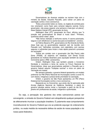 Governadores de diversos estados se reúnem hoje com o
ministro da Saúde, Eduardo Pazuello, para cobrar um plano de
vacinação contra o novo coronavírus.
"Estou procurando todos os meios, os órgãos de controle para
nos orientarem como fazer para comprar [alguma vacina]. Como
governador, não posso esperar uma semana a mais [por um plano]',
disse Gladson Cameli (PP), governador do Acre.
Wellington Dias (PT), governador do Piauí, afirmou que "a
posição dos governadores do Brasil é muito clara": "Primeiro,
queremos salvar vidas", disse.
"Não temos restrição a nenhuma vacina. A vacina autorizada,
segura e com eficiência é a vacina boa para os brasileiros", concluiu.
Já Fátima Bezerra (PT), governadora do Rio Grande do Norte,
disse hoje que os governadores esperam sair da reunião com
Pazuello com "definições concretas, com calendário, com vacinas
seguras e suficientes para iniciar o mais rápido possível o processo
de vacinação".
"Estive em contato com o governador (de São Paulo) João
Doria (PSDB). Já estamos em tratativas com Dimas Covas
[presidente do Instituto Butantan) para aquisição também da vacina
CoronaVac [para o RN]", acrescentou.
Ontem, Wellington Dias, que também preside o Consórcio
Nordeste e coordena o tema da vacina no Fórum Nacional de
Governadores, disse que governadores pediriam a Pazuello que o
governo federal adquira "múltiplas vacinas" e inicie um plano de
vacinação em massa.
Na semana passada, o governo federal apresentou um modelo
preliminar do PNI (Plano Nacional de Imunização) contra a covid-19,
com idosos, indígenas e presos tendo prioridade na vacinação.
Ontem, o governo de São Paulo apresentou um PEI (Plano
Estadual de Imunização) contra o novo coronavírus.
Baseando-se na CoronaVac, que ainda não foi aprovada pela
Anvisa (Agência Nacional de Vigilância Sanitária), o plano do
governo paulista estima iniciar a vacinação a partir do dia 25 de
janeiro em profissionais da saúde, indígenas e quilombolas.
Ou seja, a percepção dos gestores dos entes subnacionais parece ser
convergente: a omissão do Governo Federal vem atrapalhando qualquer perspectiva
de efetivamente imunizar a população brasileira. É justamente esse comportamento
inconstitucional do Governo Federal que ora se pretende expurgar do ordenamento
jurídico, na exata medida da necessária defesa da saúde de nossa população e do
nosso pacto federativo.
6
 