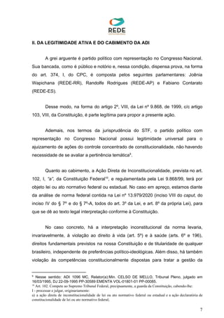 II. DA LEGITIMIDADE ATIVA E DO CABIMENTO DA ADI
A grei arguente é partido político com representação no Congresso Nacional.
Sua bancada, como é público e notório e, nessa condição, dispensa prova, na forma
do art. 374, I, do CPC, é composta pelos seguintes parlamentares: Joênia
Wapichana (REDE-RR), Randolfe Rodrigues (REDE-AP) e Fabiano Contarato
(REDE-ES).
Desse modo, na forma do artigo 2º, VIII, da Lei nº 9.868, de 1999, c/c artigo
103, VIII, da Constituição, é parte legítima para propor a presente ação.
Ademais, nos termos da jurisprudência do STF, o partido político com
representação no Congresso Nacional possui legitimidade universal para o
ajuizamento de ações do controle concentrado de constitucionalidade, não havendo
necessidade de se avaliar a pertinência temática .9
Quanto ao cabimento, a Ação Direta de Inconstitucionalidade, prevista no art.
102, I, ​“a”​, da Constituição Federal , e regulamentada pela Lei 9.868/99, terá por10
objeto lei ou ato normativo federal ou estadual. No caso em apreço, estamos diante
da análise de norma federal contida na Lei nº 13.979/2020 (inciso VIII do ​caput​, do
inciso IV do § 7º e do § 7º-A, todos do art. 3º da Lei, e art. 8º da própria Lei), para
que se dê ao texto legal interpretação conforme à Constituição.
No caso concreto, há a interpretação inconstitucional da norma levaria,
invariavelmente, à violação ao direito à vida (art. 5º) e à saúde (arts. 6º e 196),
direitos fundamentais previstos na nossa Constituição e de titularidade de qualquer
brasileiro, independente de preferências político-ideológicas. Além disso, há também
violação às competências constitucionalmente dispostas para tratar a gestão da
9
Nesse sentido: ADI 1096 MC, Relator(a):Min. CELSO DE MELLO, Tribunal Pleno, julgado em
16/03/1995, DJ 22-09-1995 PP-30589 EMENTA VOL-01801-01 PP-00085.
10
Art. 102. Compete ao Supremo Tribunal Federal, precipuamente, a guarda da Constituição, cabendo-lhe:
I - processar e julgar, originariamente:
a) a ação direta de inconstitucionalidade de lei ou ato normativo federal ou estadual e a ação declaratória de
constitucionalidade de lei ou ato normativo federal;
7
 