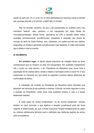 saúde no país (art. 23, II, e art. 24, II), bem delineadas por essa Eg. Corte no âmbito
das recentes ADI-MC nº 6.341/DF e ADPF-MC nº 672/DF.
Não há dúvidas, portanto, de que o ato questionado se qualifica como “ato
normativo federal”, apto, portanto, a ser impugnado por Ação Direta de
Inconstitucionalidade. Dessa forma, permite-se ao STF a decisão célere sobre
questões eminentemente constitucionais, impedindo a extensão dos danos às
normas do texto da Carta Política, isso, sobretudo, em ações que têm por objetivo
resguardar os direitos e garantias constitucionais mais basilares. E nada mais basilar
que o direito à vida e à saúde.
III. DO MÉRITO
Em primeiro lugar​, é dentro desse panorama de violação direta ao texto
constitucional que se inserem os atos ora impugnados. Por questões inexplicáveis
sob o ponto de vista técnico, o Sr. Presidente da República quer privar toda a
população de ter acesso pleno, amplo e rápido à vacinação contra a covid-19. E isso
justamente no momento em que ainda se registram números diários altíssimos de
confirmação de óbitos.
A imposição de vontade do Presidente da República sobre decisões que
deveriam ser técnicas já são públicas e notórias. Contudo, se todos seguirem à risca
a posição do Presidente, verão seus mais basilares direitos à vida e à saúde
letalmente violados.
E nada sobra do núcleo fundamental - ou do mínimo existencial - desses
direitos no caso concreto, o que legitima a atuação jurisdicional para dar força
cogente à determinação de que o Poder Executivo Federal simplesmente se utilize
de critérios estritamente técnicos para a definição das melhores opções de vacina
para os brasileiros.
8
 