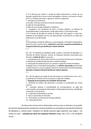 - 10 -
§ 1º O decreto que instituir o estado de defesa determinará o tempo de sua
duração, especificará as áreas a serem abrangidas e indicará, nos termos e limites
da lei, as medidas coercitivas a vigorarem, dentre as seguintes:
I - restrições aos direitos de:
a) reunião, ainda que exercida no seio das associações;
b) sigilo de correspondência;
c) sigilo de comunicação telegráfica e telefônica;
II - ocupação e uso temporário de bens e serviços públicos, na hipótese de
calamidade pública, respondendo a União pelos danos e custos decorrentes.
§ 2º O tempo de duração do estado de defesa não será superior a trinta dias,
podendo ser prorrogado uma vez, por igual período, se persistirem as razões que
justificaram a sua decretação.
(...)
§ 4º Decretado o estado de defesa ou sua prorrogação, o Presidente da República,
dentro de vinte e quatro horas, submeterá o ato com a respectiva justificação ao
Congresso Nacional, que decidirá por maioria absoluta.
(...)
Art. 137. O Presidente da República pode, ouvidos o Conselho da República e o
Conselho de Defesa Nacional, solicitar ao Congresso Nacional autorização para
decretar o estado de sítio nos casos de:
I - comoção grave de repercussão nacional ou ocorrência de fatos que comprovem
a ineficácia de medida tomada durante o estado de defesa;
II - declaração de estado de guerra ou resposta a agressão armada estrangeira.
Parágrafo único. O Presidente da República, ao solicitar autorização para decretar
o estado de sítio ou sua prorrogação, relatará os motivos determinantes do pedido,
devendo o Congresso Nacional decidir por maioria absoluta.
(...)
Art. 139. Na vigência do estado de sítio decretado com fundamento no art. 137, I,
só poderão ser tomadas contra as pessoas as seguintes medidas:
I - obrigação de permanência em localidade determinada;
II - detenção em edifício não destinado a acusados ou condenados por crimes
comuns;
III - restrições relativas à inviolabilidade da correspondência, ao sigilo das
comunicações, à prestação de informações e à liberdade de imprensa, radiodifusão
e televisão, na forma da lei;
IV - suspensão da liberdade de reunião;
V - busca e apreensão em domicílio;
VI - intervenção nas empresas de serviços públicos;
VII - requisição de bens.
Da leitura das normas acima relacionadas, extrai-se que os institutos em questão,
de natureza absolutamente excepcional, somente poderão ser acionados por decisão do Presidente
da República e, mesmo assim, mediante um devido processo legal específico, que exigirá – em
ambos os casos – avaliação por parte do Congresso Nacional (artigo 136, § 4º; e 137, parágrafo
único).
 