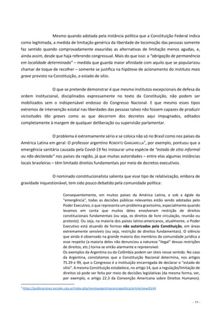 - 11 -
Mesmo quando adotada pela instância política que a Constituição Federal indica
como legitimada, a medida de limitação genérica da liberdade de locomoção das pessoas somente
faz sentido quando comprovadamente exauridas as alternativas de limitação menos agudas, e,
ainda assim, desde que haja referendo congressual. Mais do que isso: a “obrigação de permanência
em localidade determinada” – medida que guarda maior afinidade com aquilo que se popularizou
chamar de toque de recolher – somente se justifica na hipótese de acionamento do instituto mais
grave previsto na Constituição, o estado de sítio.
O que se pretende demonstrar é que mesmo institutos excepcionais de defesa da
ordem institucional, disciplinados expressamente no texto da Constituição, não podem ser
mobilizados sem o indispensável endosso do Congresso Nacional. E que mesmo esses tipos
extremos de intervenção estatal nas liberdades das pessoas talvez não fossem capazes de produzir
vicissitudes tão graves como as que decorrem dos decretos aqui impugnados, editados
completamente à margem de qualquer deliberação ou supervisão parlamentar.
O problema é extremamente sério e se coloca não só no Brasil como nos países da
América Latina em geral. O professor argentino ROBERTO GARGARELLA7, por exemplo, pontuou que a
emergência sanitária causada pela Covid-19 fez instaurar uma espécie de “estado de sítio informal
ou não declarado” nos países da região, já que muitas autoridades – entre elas algumas instâncias
locais brasileiras – têm limitado direitos fundamentais por meio de decretos executivos.
O nominado constitucionalista salienta que esse tipo de relativização, embora de
gravidade inquestionável, tem sido pouco debatido pela comunidade política:
Consequentemente, em muitos países da América Latina, e sob a égide da
"emergência", todas as decisões públicas relevantes estão sendo adotadas pelo
Poder Executivo, o que representa um problema gravíssimo, especialmente quando
levamos em conta que muitos deles envolveram restrição de direitos
constitucionais fundamentais (ou seja, os direitos de livre circulação, reunião ou
protesto). Ou seja, na maioria dos países latino-americanos, atualmente, o Poder
Executivo está atuando de formas não autorizadas pela Constituição, em áreas
extremamente sensíveis (ou seja, restrição de direitos fundamentais). O silêncio
que ainda é observado na grande maioria dos membros da comunidade jurídica a
esse respeito (a maioria deles não denunciou a natureza "ilegal" dessas restrições
de direitos, etc.) torna-se então alarmante e repreensível.
Os exemplos da Argentina ou da Colômbia podem ser úteis nesse sentido. No caso
da Argentina, constatamos que a Constituição Nacional determina, nos artigos
75.29 e 99, que o Congresso é a instituição encarregada de declarar o "estado de
sítio". A mesma Constituição estabelece, no artigo 14, que a regulação/limitação de
direitos só pode ser feita por meio de decisões legislativas (da mesma forma, ver,
por exemplo, o artigo 22.3 da Convenção Americana sobre Direitos Humanos).
7 https://publicaciones.sociales.uba.ar/index.php/revistaargentinacienciapolitica/article/view/6144
 