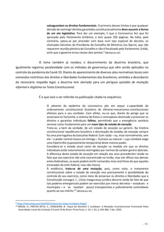 - 13 -
salvaguardam os direitos fundamentais. O primeiro desses limites é que qualquer
decisão de restringir direitos garantidos constitucionalmente deve assumir a forma
de um ato legislativo. Para dar um exemplo, li que o Coronavirus Act que foi
aprovado pelo Parlamento britânico, e tem quase 350 páginas. Na Itália, pelo
contrário, optou-se por proceder com base num tipo especial de decreto, os
chamados Decretos do Presidente do Conselho de Ministros (ou Dpcm), que não
requerem reunião plenária do Conselho e não é fiscalizado pelo Parlamento. Então,
acho que o governo errou nesses dois pontos.9
(destacou-se)
O tema também já recebeu o discernimento da doutrina brasileira, que
igualmente registrou perplexidade com os métodos de governança que vêm sendo aplicados no
controle da pandemia da Covid-19. Diante do aparecimento de diversos atos normativos locais com
comandos restritivos dos direitos e liberdades fundamentais dos brasileiros, emitidos a descoberto
do necessário respaldo legal, a doutrina tem alertado para um perigoso episódio de mutação
informal e ilegítima no Texto Constitucional.
É o que veio a ser referido na publicação citada na sequência:
O advento da epidemia do coronavírus pôs em xeque a capacidade do
ordenamento constitucional brasileiro de oferecer mecanismos constitucionais
efetivos para o seu combate. Com efeito, viu-se que, diante do perigo que se
assomava no horizonte, o sistema de freios e contrapesos destinado a preservar os
direitos e garantias individuais falhou, permitindo que a emergência sanitária
servisse como fundamento para um novo tipo de estado de exceção.
Trata-se, a bem da verdade, de um estado de exceção sui generis. Na história
constitucional republicana brasileira a decretação de estados de exceção sempre
foi uma prerrogativa do Executivo federal. Com razão – ou, mais normalmente, sem
ela – o poder central invoca um inimigo – humano ou natural – cujo combate exige
uma hipertrofia (supostamente temporária) deste mesmo poder.
Considera-se o estado atual como de exceção na medida em que os direitos
individuais estão notoriamente restringidos por normas de caráter geral e abstrato.
A diferença deste estado de exceção em relação aos seus precedentes reside no
fato que seu exercício não está concentrado na União, mas sim difuso nos demais
entes federativos, os quais podem emitir comandos mais restritivos do que aqueles
emanados do ente federal, mas não menos.
À evidência, trata-se de uma mutação, pois, como visto, o tratamento
constitucional sobre o estado de exceção visa precisamente à possibilidade do
controle do seu exercício, como meio de preservar os direitos e liberdades que a
Constituição consagra. (...).Esta insegurança jurídica decorre ainda do fato de que
tais poderes emergenciais podem ser exercidos por meros decretos – estaduais e
municipais – e se revelam pouco transparentes e judicialmente controláveis
quanto ao seu mérito.10
(destacou-se)
9 https://italicsmag.com/2020/05/15/was-the-italian-lockdown-illegal/
10 BREDA, H.; FREITAS NETO, E.; CERQUEIRA, N. Toque De Recolher E Lockdown: A Mutação Inconstitucional Promovida Pelas
Autoridades Locais No Combate À Covid-19 No Brasil. Prima Facie, v. 19, n. 42, p. 463-489, 7 dez. 2020.
 