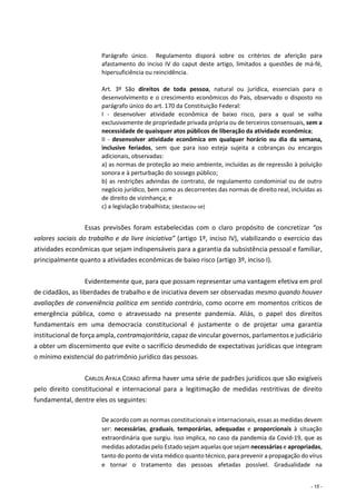 - 15 -
Parágrafo único. Regulamento disporá sobre os critérios de aferição para
afastamento do inciso IV do caput deste artigo, limitados a questões de má-fé,
hipersuficiência ou reincidência.
Art. 3º São direitos de toda pessoa, natural ou jurídica, essenciais para o
desenvolvimento e o crescimento econômicos do País, observado o disposto no
parágrafo único do art. 170 da Constituição Federal:
I - desenvolver atividade econômica de baixo risco, para a qual se valha
exclusivamente de propriedade privada própria ou de terceiros consensuais, sem a
necessidade de quaisquer atos públicos de liberação da atividade econômica;
II - desenvolver atividade econômica em qualquer horário ou dia da semana,
inclusive feriados, sem que para isso esteja sujeita a cobranças ou encargos
adicionais, observadas:
a) as normas de proteção ao meio ambiente, incluídas as de repressão à poluição
sonora e à perturbação do sossego público;
b) as restrições advindas de contrato, de regulamento condominial ou de outro
negócio jurídico, bem como as decorrentes das normas de direito real, incluídas as
de direito de vizinhança; e
c) a legislação trabalhista; (destacou-se)
Essas previsões foram estabelecidas com o claro propósito de concretizar “os
valores sociais do trabalho e da livre iniciativa” (artigo 1º, inciso IV), viabilizando o exercício das
atividades econômicas que sejam indispensáveis para a garantia da subsistência pessoal e familiar,
principalmente quanto a atividades econômicas de baixo risco (artigo 3º, inciso I).
Evidentemente que, para que possam representar uma vantagem efetiva em prol
de cidadãos, as liberdades de trabalho e de iniciativa devem ser observadas mesmo quando houver
avaliações de conveniência política em sentido contrário, como ocorre em momentos críticos de
emergência pública, como o atravessado na presente pandemia. Aliás, o papel dos direitos
fundamentais em uma democracia constitucional é justamente o de projetar uma garantia
institucional de força ampla, contramajoritária, capaz de vincular governos, parlamentos e judiciário
a obter um discernimento que evite o sacrifício desmedido de expectativas jurídicas que integram
o mínimo existencial do patrimônio jurídico das pessoas.
CARLOS AYALA CORAO afirma haver uma série de padrões jurídicos que são exigíveis
pelo direito constitucional e internacional para a legitimação de medidas restritivas de direito
fundamental, dentre eles os seguintes:
De acordo com as normas constitucionais e internacionais, essas as medidas devem
ser: necessárias, graduais, temporárias, adequadas e proporcionais à situação
extraordinária que surgiu. Isso implica, no caso da pandemia da Covid-19, que as
medidas adotadas pelo Estado sejam aquelas que sejam necessárias e apropriadas,
tanto do ponto de vista médico quanto técnico, para prevenir a propagação do vírus
e tornar o tratamento das pessoas afetadas possível. Gradualidade na
 