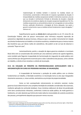 - 16 -
implementação de medidas também é essencial. As medidas devem ser
incrementais, aumentando e diminuindo em resposta à gravidade da situação. A
temporalidade das medidas excepcionais também é elementos essencial, uma vez
que sua duração é estritamente limitada às demandas da situação e depende
diretamente da existência objetiva da situação excepcional (pandêmica). Por fim,
medidas excepcionais ou extraordinárias devem ser consagradas em atos jurídicos
formais, publicado oficialmente e divulgado de forma adequada. Isso ajuda a
garantir cumprimento e que as medidas tenham fundamento e sejam divulgadas.11
(destacou-se)
Especificamente quanto ao direito de ir e vir garantido no art. 5º, inciso XV, da
Constituição Federal, além de possuir imensurável valor intrínseco enquanto expressão de
autonomia e dignidade da pessoa humana, reforça-se aqui o seu caráter instrumental em relação
aos direitos fundamentais ao trabalho e à iniciativa econômica, notadamente para a imensa maioria
dos brasileiros que, por óbvias razões de subsistência, não podem se dar ao luxo de observar o
comando “fique em casa”.
Lamentavelmente, porém, a atuação de alguns governos estaduais e municipais
Brasil afora tem se caracterizado não somente por uma ostensiva carência de suporte legislativo,
como também pela flagrante incapacidade de harmonização do resguardo da saúde pública com
outros direitos que são igualmente essenciais para a vida e subsistência das pessoas, como o direito
ao trabalho, o direito à livre iniciativa e o direito de locomoção.
III.III. DA VIOLAÇÃO AO PRINCÍPIO DA PROPORCIONALIDADE (ESPECIALMENTE COM A
IMPLEMENTAÇÃO EM CURSO DO PROGRAMA NACIONAL DE IMUNIZAÇÃO)
A incapacidade de harmonizar a proteção da saúde pública com os direitos
fundamentais ao trabalho, à liberdade econômica e à locomoção torna os atos aqui impugnados
claramente excessivos, e, nesse sentido, atentatórios ao princípio da proporcionalidade.
Como se tem acompanhado rotineiramente no noticiário nacional, muitos
governos locais determinaram uma completa interdição de atividades consideradas não essenciais,
mediante aplicação do conhecido lockdown. Essas iniciativas abdicaram do dever de ponderação
entre bens constitucionais relevantes, conferindo à tutela da saúde pública, de modo genérico e
totalizante, um valor absoluto que fulmina de modo radical as necessidades de sustento econômico
das pessoas, principalmente daquelas que possuem menos recursos.
11 COAR, Carlos Ayala. Challenges that the Covid-19 pandemic poses to the rule of law, democracy and human rights. In Max Planck
Institute for comparative public law and international law. Nº 2020-23.
https://papers.ssrn.com/sol3/papers.cfm?abstract_id=3638158
 