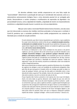 - 17 -
Os decretos editados nesse sentido ampararam-se em uma falsa noção de
“essencialidade”. Determinam a paralisação de tudo que é considerado não essencial, como se a
sobrevivência exclusivamente biológica fosse a única demanda passível de ser protegida pelo
direito. Desconsideram o caráter complexo e multifacetário de expressões da dignidade e da
personalidade humana, como a dignidade do trabalho, a dignidade de manter um empreendimento
econômico e a dignidade de poder buscar o sustento seu e de seus dependentes.
Não por outra razão o renomado filósofo italiano GIORGIO AGAMBEN, uma das vozes
que tem denunciado os excessos das medidas restritivas praticadas na Europa para o combate à
Covid-19, ponderou que a sociedade pandêmica havia cedido perigosamente seu estatuto de
liberdade para o estado de exceção sanitária:
O outro elemento, que não é menos inquietante que o primeiro, e que a epidemia
fez surgir muito claramente, reside no fato de que o estado de exceção converteu-
se doravante em condição normal. No passado houve epidemias mais graves, mas
apesar disso ninguém jamais imaginou declarar um estado de urgência que proíbe
tudo, até mesmo nossos deslocamentos.
Os homens se habituaram a viver numa condição de crise perene e de perene
urgência e, por isso, parecem não se dar conta de que sua vida foi reduzida a uma
condição meramente biológica e que perderam qualquer dimensão social e
política e, até mesmo, humana e afetiva. Uma sociedade que vive num estado de
urgência perene não pode ser considerada uma sociedade livre. De fato, vivemos
numa sociedade que sacrificou a liberdade em nome de supostas “razões de
segurança” e que, por isso mesmo, encontra-se condenada a viver num estado de
medo e insegurança perenes.
Não causa surpresa que se evoque a guerra, quando se fala desse vírus. As medidas
de urgência nos obrigam a viver em condições de recolhimento obrigatório. Mas
pelo fato de que essa guerra é travada contra um inimigo que pode se alojar no
corpo de qualquer homem, será que ela não pode ser entendida como a mais
absurda de todas as guerras? Na verdade, trata-se de uma guerra civil. O inimigo
não está no exterior, mas sim no interior de cada um de nós.
O que inquieta não é tanto o presente e nem apenas ele, mas o que virá depois.
Assim, tal como todas as guerras deixaram como legado da paz uma série de
nefastas tecnologias – das cercas de arame farpado às centrais nucleares – pode-
se certamente supor que, após a urgência sanitária, surgirão experimentações que
os governos não conseguiram implementar até agora: fechar as universidades e as
escolas e dar aulas pela internet, parar de uma vez por todas de se reunir e debater
em conjunto política e cultura, contentar-se de trocar mensagens digitais e, por
toda parte onde for possível, fazer com que as máquinas substituam qualquer
espécie de contato – qualquer contágio – entre os seres humanos.12
(destacou-se)
12 http://www.ihu.unisinos.br/78-noticias/599437-que-sociedade-e-essa-que-so-reconhece-a-sobrevivencia-como-valor-artigo-de-
giorgio-agamben
 