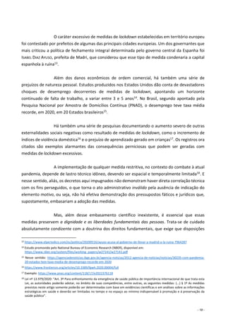 - 18 -
O caráter excessivo de medidas de lockdown estabelecidas em território europeu
foi contestado por prefeitos de algumas das principais cidades europeias. Um dos governantes que
mais criticou a política de fechamento integral determinada pelo governo central da Espanha foi
ISABEL DIAZ AYUSO, prefeita de Madri, que considerou que esse tipo de medida condenaria a capital
espanhola à ruína13.
Além dos danos econômicos de ordem comercial, há também uma série de
prejuízos de natureza pessoal. Estudos produzidos nos Estados Unidos dão conta de devastadores
choques de desemprego decorrentes de medidas de lockdown, apontando um horizonte
continuado de falta de trabalho, a variar entre 3 e 5 anos14. No Brasil, segundo apontado pela
Pesquisa Nacional por Amostra de Domicílios Contínua (PNAD), o desemprego teve taxa média
recorde, em 2020, em 20 Estados brasileiros15.
Há também uma série de pesquisas documentando o aumento severo de outras
externalidades sociais negativas como resultado de medidas de lockdown, como o incremento de
índices de violência doméstica16 e o prejuízo de aprendizado gerado em crianças17. Os registros ora
citados são exemplos alarmantes das consequências perniciosas que podem ser geradas com
medidas de lockdown excessivas.
A implementação de qualquer medida restritiva, no contexto do combate à atual
pandemia, depende de lastro técnico idôneo, devendo ser espacial e temporalmente limitada18. E
nesse sentido, aliás, os decretos aqui impugnados não demonstram haver direta correlação técnica
com os fins perseguidos, o que torna o ato administrativo inválido pela ausência de indicação do
elemento motivo, ou seja, não há efetiva demonstração dos pressupostos fáticos e jurídicos que,
supostamente, embasariam a adoção das medidas.
Mas, além desse embasamento científico inexistente, é essencial que essas
medidas preservem a dignidade e as liberdades fundamentais das pessoas. Trata-se de cuidado
absolutamente condizente com a doutrina dos direitos fundamentais, que exige que disposições
13 https://www.elperiodico.com/es/politica/20200516/ayuso-acusa-al-gobierno-de-llevar-a-madrid-a-la-ruina-7964287
14 Estudo promovido pelo National Bureau of Economic Research (NBER), disponível em:
https://www.nber.org/system/files/working_papers/w27141/w27141.pdf
15 Nesse sentido: https://agenciadenoticias.ibge.gov.br/agencia-noticias/2012-agencia-de-noticias/noticias/30235-com-pandemia-
20-estados-tem-taxa-media-de-desemprego-recorde-em-2020
16 https://www.frontiersin.org/articles/10.3389/fgwh.2020.00004/full
17 Exemplo: https://www.pnas.org/content/118/17/e2022376118
18 Lei nº 13.979/2020: “Art. 3º Para enfrentamento da emergência de saúde pública de importância internacional de que trata esta
Lei, as autoridades poderão adotar, no âmbito de suas competências, entre outras, as seguintes medidas: (...) § 1º As medidas
previstas neste artigo somente poderão ser determinadas com base em evidências científicas e em análises sobre as informações
estratégicas em saúde e deverão ser limitadas no tempo e no espaço ao mínimo indispensável à promoção e à preservação da
saúde pública”.
 