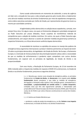 - 2 -
Como sucede ordinariamente em momentos de catástrofe, o senso de urgência
em lidar com a situação de risco para a vida compeliu governos pelo mundo afora a implementar
uma série de medidas restritivas de direitos fundamentais por meio de expedientes emergenciais,
como ordens executivas assinadas por chefes de Estado, por representantes de governos locais ou
mesmo por autoridades sanitárias.
A legitimidade jurídico-democrática na adoção desses expedientes, contudo, nem
sempre ficou clara. Em alguns casos, nos quais os Parlamentos delegaram autoridade emergencial
ao Poder Executivo por prazos dilatados, houve suspeitas de transferência indevida de
competências para a adoção de medidas restritivas. Em outros, nos quais o Poder Executivo agiu
unilateralmente, sem sequer observar a cautela de submeter medidas de governança sanitária ao
respectivo Parlamento, as críticas denunciaram autêntico bypass democrático.
A necessidade de monitorar os episódios de excesso no manejo dos poderes de
emergência levou organismos internacionais a produzir relatórios pertinentes ao impacto da Covid-
19 sobre os princípios democrático, da legalidade e do Estado de Direito. Na Europa, o Parlamento
Europeu e a Comissão de Veneza produziram documentação bastante valiosa sobre a necessidade
de que as medidas de enfrentamento à pandemia sejam compatíveis com outros direitos
fundamentais, em especial com os princípios da legalidade, do Estado de Direito e da
proporcionalidade.
Com esse intuito, a Resolução do Parlamento Europeu, de 13 de novembro de
2020, tratando sobre o impacto das medidas de resposta à COVID-19 na democracia, no Estado de
Direito e nos direitos fundamentais, prescreve as seguintes diretivas:
(...). 1. Recorda que, mesmo numa situação de emergência pública, os princípios
fundamentais do Estado de direito, da democracia e do respeito pelos direitos
fundamentais devem prevalecer, e que todas as medidas de emergência,
derrogações e limitações estão sujeitas a três condições gerais, nomeadamente a
necessidade, a proporcionalidade em sentido estrito e o caráter temporário,
condições estas que têm sido regularmente aplicadas e interpretadas pela
jurisprudência do Tribunal Europeu dos Direitos Humanos (TEDH), pelo Tribunal de
Justiça da UE (TJUE) e por vários tribunais constitucionais (e outros) dos Estados-
Membros;
(...). 4. Solicita aos Estados-Membros que:
— ponderem a saída do estado de emergência ou, se não, limitem o seu impacto
na democracia, no Estado de Direito e nos direitos fundamentais.
 