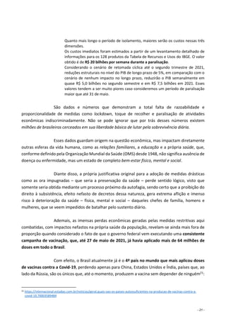 - 21 -
Quanto mais longo o período de isolamento, maiores serão os custos nessas três
dimensões.
Os custos imediatos foram estimados a partir de um levantamento detalhado de
informações para os 128 produtos da Tabela de Recursos e Usos do IBGE. O valor
obtido é de R$ 20 bilhões por semana durante a paralisação.
Considerando o cenário de retomada cíclica até o segundo trimestre de 2021,
reduções estruturais no nível do PIB de longo prazo de 5%, em comparação com o
cenário de nenhum impacto no longo prazo, reduzirão o PIB semanalmente em
quase R$ 5,0 bilhões no segundo semestre e em R$ 7,5 bilhões em 2021. Esses
valores tendem a ser muito piores caso consideremos um período de paralisação
maior que até 31 de maio.
São dados e números que demonstram a total falta de razoabilidade e
proporcionalidade de medidas como lockdown, toque de recolher e paralisação de atividades
econômicas indiscriminadamente. Não se pode ignorar que por trás desses números existem
milhões de brasileiros cerceados em sua liberdade básica de lutar pela sobrevivência diária.
Esses dados guardam origem na questão econômica, mas impactam diretamente
outras esferas da vida humana, como as relações familiares, a educação e a própria saúde, que,
conforme definido pela Organização Mundial da Saúde (OMS) desde 1948, não significa ausência de
doença ou enfermidade, mas um estado de completo bem-estar físico, mental e social.
Diante disso, a própria justificativa original para a adoção de medidas drásticas
como as ora impugnadas – que seria a preservação da saúde – perde sentido lógico, visto que
somente seria obtida mediante um processo próximo da autofagia, sendo certo que a proibição do
direito à subsistência, efeito nefasto de decretos dessa natureza, gera extrema aflição e imenso
risco à deterioração da saúde – física, mental e social – daqueles chefes de família, homens e
mulheres, que se veem impedidos de batalhar pelo sustento diário.
Ademais, as imensas perdas econômicas geradas pelas medidas restritivas aqui
combatidas, com impactos nefastos na própria saúde da população, revelam-se ainda mais fora de
proporção quando considerado o fato de que o governo federal vem executando uma consistente
campanha de vacinação, que, até 27 de maio de 2021, já havia aplicado mais de 64 milhões de
doses em todo o Brasil.
Com efeito, o Brasil atualmente já é o 4º país no mundo que mais aplicou doses
de vacinas contra a Covid-19, perdendo apenas para China, Estados Unidos e Índia, países que, ao
lado da Rússia, são os únicos que, até o momento, produzem a vacina sem depender de ninguém21:
21 https://internacional.estadao.com.br/noticias/geral,quais-sao-os-paises-autossuficientes-na-producao-de-vacinas-contra-a-
covid-19,70003589484
 
