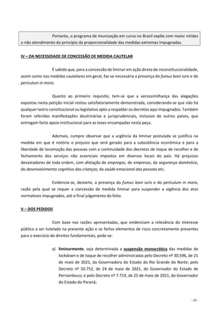 - 23 -
Portanto, o programa de imunização em curso no Brasil expõe com maior nitidez
o não atendimento do princípio da proporcionalidade das medidas extremas impugnadas.
IV – DA NECESSIDADE DE CONCESSÃO DE MEDIDA CAUTELAR
É sabido que, para a concessão de liminar em ação direta de inconstitucionalidade,
assim como nas medidas cautelares em geral, faz-se necessária a presença do fumus boni iuris e do
periculum in mora.
Quanto ao primeiro requisito, tem-se que a verossimilhança das alegações
expostas nesta petição inicial restou satisfatoriamente demonstrada, considerando-se que não há
qualquer lastro constitucional ou legislativo apto a respaldar os decretos aqui impugnados. Também
foram referidas manifestações doutrinárias e jurisprudenciais, inclusive de outros países, que
entregam farto apoio institucional para as teses encampadas nesta peça.
Ademais, cumpre observar que a urgência da liminar postulada se justifica na
medida em que é notório o prejuízo que será gerado para a subsistência econômica e para a
liberdade de locomoção das pessoas com a continuidade dos decretos de toque de recolher e de
fechamento dos serviços não essenciais impostos em diversos locais do país. Há prejuízos
devastadores de toda ordem, com afetação de empregos, de empresas, da segurança doméstica,
do desenvolvimento cognitivo das crianças, da saúde emocional das pessoas etc.
Evidencia-se, destarte, a presença do fumus boni iuris e do periculum in mora,
razão pela qual se requer a concessão de medida liminar para suspender a vigência dos atos
normativos impugnados, até o final julgamento do feito.
V – DOS PEDIDOS
Com base nas razões apresentadas, que evidenciam a relevância do interesse
público a ser tutelado na presente ação e os fartos elementos de risco concretamente presentes
para o exercício de direitos fundamentais, pede-se:
a) liminarmente, seja determinada a suspensão monocrática das medidas de
lockdown e de toque de recolher administradas pelo Decreto nº 30.596, de 21
de maio de 2021, da Governadora do Estado do Rio Grande do Norte; pelo
Decreto nº 50.752, de 24 de maio de 2021, do Governador do Estado de
Pernambuco; e pelo Decreto nº 7.719, de 25 de maio de 2021, do Governador
do Estado do Paraná;
 