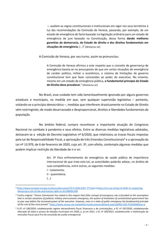 - 3 -
— avaliem as regras constitucionais e institucionais em vigor nos seus territórios à
luz das recomendações da Comissão de Veneza, passando, por exemplo, de um
estado de emergência de facto baseado na legislação ordinária para um estado de
emergência de jure baseado na Constituição, dessa forma dando melhores
garantias de democracia, do Estado de direito e dos direitos fundamentais em
situações de emergência; (...)2
(destacou-se)
A Comissão de Veneza, por seu turno, assim se pronunciou:
A Comissão de Veneza afirmou a este respeito que o conceito de governança de
emergência baseia-se no pressuposto de que em certas situações de emergência
de caráter político, militar e econômico, o sistema de limitações do governo
constitucional tem que fazer concessões ao poder do executivo. No entanto,
mesmo em um estado de emergência pública, o fundamental princípio do Estado
de Direito deve prevalecer.3
(destacou-se)
No Brasil, esse cuidado tem sido lamentavelmente ignorado por alguns governos
estaduais e municipais, na medida em que, sem qualquer supervisão legislativa – portanto,
violando-se o princípio democrático –, medidas que interferem drasticamente no Estado de Direito
vêm restringindo, de modo desarrazoado e desproporcional, direitos e liberdades fundamentais da
população.
No âmbito federal, cumpre reconhecer a importante atuação do Congresso
Nacional no combate à pandemia e seus efeitos. Entre as diversas medidas legislativas adotadas,
destacam-se a edição do Decreto Legislativo nº 6/2020, que relativizou as travas fiscais impostas
pela Lei de Responsabilidade Fiscal, a aprovação de três Emendas Constitucionais4 e a aprovação da
Lei nº 13.979, de 6 de fevereiro de 2020, cujo art. 3º, com efeito, contempla algumas medidas que
podem implicar restrição da liberdade de ir e vir:
Art. 3º Para enfrentamento da emergência de saúde pública de importância
internacional de que trata esta Lei, as autoridades poderão adotar, no âmbito de
suas competências, entre outras, as seguintes medidas:
I - isolamento;
II - quarentena;
(...)
2 https://www.europarl.europa.eu/doceo/document/TA-9-2020-0307_PT.html e https://rm.coe.int/sg-inf-2020-11-respecting-
democracy-rule-of-law-and-human-rights-in-th/16809e1f40
3 Trecho original: “Venice Commission has stated in this respect that [t]he concept of emergency rule is founded on the assumption
that in certain situations of political, military and economic emergency, the system of limitations of constitutional government has
to give way before the increased power of the executive. However, even in a state of public emergency the fundamental principle
of the rule of law must prevail." https://www.venice.coe.int/webforms/documents/default.aspx?pdffile=CDL-PI(2020)005rev-e
4 A EC nº 106/2020, estabelecendo regime extraordinário fiscal, financeiro e de contratações; a EC nº 107/2020, estabelecendo
alteração de datas e prazos de eleições municipais em 2020; e, já em 2021, a EC nº 109/2021, estabelecendo a relativização de
restrições fiscais para fins de concessão de auxílio emergencial.
 