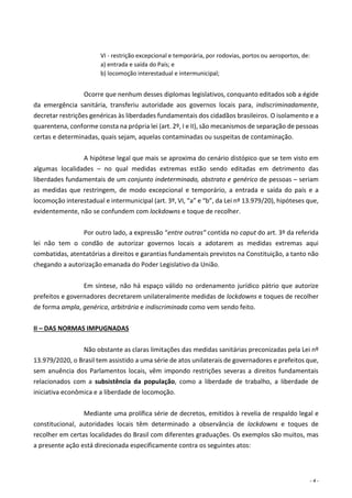 - 4 -
VI - restrição excepcional e temporária, por rodovias, portos ou aeroportos, de:
a) entrada e saída do País; e
b) locomoção interestadual e intermunicipal;
Ocorre que nenhum desses diplomas legislativos, conquanto editados sob a égide
da emergência sanitária, transferiu autoridade aos governos locais para, indiscriminadamente,
decretar restrições genéricas às liberdades fundamentais dos cidadãos brasileiros. O isolamento e a
quarentena, conforme consta na própria lei (art. 2º, I e II), são mecanismos de separação de pessoas
certas e determinadas, quais sejam, aquelas contaminadas ou suspeitas de contaminação.
A hipótese legal que mais se aproxima do cenário distópico que se tem visto em
algumas localidades – no qual medidas extremas estão sendo editadas em detrimento das
liberdades fundamentais de um conjunto indeterminado, abstrato e genérico de pessoas – seriam
as medidas que restringem, de modo excepcional e temporário, a entrada e saída do país e a
locomoção interestadual e intermunicipal (art. 3º, VI, “a” e “b”, da Lei nº 13.979/20), hipóteses que,
evidentemente, não se confundem com lockdowns e toque de recolher.
Por outro lado, a expressão “entre outras” contida no caput do art. 3º da referida
lei não tem o condão de autorizar governos locais a adotarem as medidas extremas aqui
combatidas, atentatórias a direitos e garantias fundamentais previstos na Constituição, a tanto não
chegando a autorização emanada do Poder Legislativo da União.
Em síntese, não há espaço válido no ordenamento jurídico pátrio que autorize
prefeitos e governadores decretarem unilateralmente medidas de lockdowns e toques de recolher
de forma ampla, genérica, arbitrária e indiscriminada como vem sendo feito.
II – DAS NORMAS IMPUGNADAS
Não obstante as claras limitações das medidas sanitárias preconizadas pela Lei nº
13.979/2020, o Brasil tem assistido a uma série de atos unilaterais de governadores e prefeitos que,
sem anuência dos Parlamentos locais, vêm impondo restrições severas a direitos fundamentais
relacionados com a subsistência da população, como a liberdade de trabalho, a liberdade de
iniciativa econômica e a liberdade de locomoção.
Mediante uma prolífica série de decretos, emitidos à revelia de respaldo legal e
constitucional, autoridades locais têm determinado a observância de lockdowns e toques de
recolher em certas localidades do Brasil com diferentes graduações. Os exemplos são muitos, mas
a presente ação está direcionada especificamente contra os seguintes atos:
 