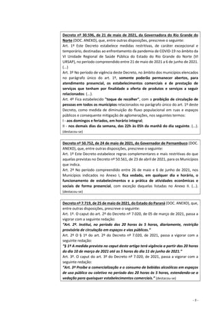 - 5 -
Decreto nº 30.596, de 21 de maio de 2021, da Governadora do Rio Grande do
Norte (DOC. ANEXO), que, entre outras disposições, prescreve o seguinte:
Art. 1º Este Decreto estabelece medidas restritivas, de caráter excepcional e
temporário, destinadas ao enfrentamento da pandemia de COVID-19 no âmbito da
VI Unidade Regional de Saúde Pública do Estado do Rio Grande do Norte (VI
URSAP), no período compreendido entre 21 de maio de 2021 a 6 de junho de 2021.
(...)
Art. 3º No período de vigência deste Decreto, no âmbito dos municípios elencados
no parágrafo único do art. 1º, somente poderão permanecer abertos, para
atendimento presencial, os estabelecimentos comerciais e de prestação de
serviços que tenham por finalidade a oferta de produtos e serviços a seguir
relacionados: (...).
Art. 4º Fica estabelecido "toque de recolher", com a proibição de circulação de
pessoas em todos os municípios relacionados no parágrafo único do art. 1º deste
Decreto, como medida de diminuição do fluxo populacional em ruas e espaços
públicos e consequente mitigação de aglomerações, nos seguintes termos:
I - aos domingos e feriados, em horário integral;
II - nos demais dias da semana, das 22h às 05h da manhã do dia seguinte. (...).
(destacou-se)
Decreto nº 50.752, de 24 de maio de 2021, do Governador de Pernambuco (DOC.
ANEXO), que, entre outras disposições, prescreve o seguinte:
Art. 1º Este Decreto estabelece regras complementares e mais restritivas do que
aquelas previstas no Decreto nº 50.561, de 23 de abril de 2021, para os Municípios
que indica.
Art. 2º No período compreendido entre 26 de maio e 6 de junho de 2021, nos
Municípios indicados no Anexo I, fica vedado, em qualquer dia e horário, o
funcionamento de estabelecimentos e a prática de atividades econômicas e
sociais de forma presencial, com exceção daquelas listadas no Anexo II. (...).
(destacou-se)
Decreto nº 7.719, de 25 de maio de 2021, do Estado do Paraná (DOC. ANEXO), que,
entre outras disposições, prescreve o seguinte:
Art. 1º. O caput do art. 2º do Decreto nº 7.020, de 05 de março de 2021, passa a
vigorar com a seguinte redação:
“Art. 2º. Institui, no período das 20 horas às 5 horas, diariamente, restrição
provisória de circulação em espaços e vias públicas.”
Art. 2º O § 1º do art. 2º do Decreto nº 7.020, de 2021, passa a vigorar com a
seguinte redação:
“§ 1º A medida prevista no caput deste artigo terá vigência a partir das 20 horas
do dia 10 de março de 2021 até as 5 horas do dia 11 de junho de 2021.”
Art. 3º. O caput do art. 3º do Decreto nº 7.020, de 2021, passa a vigorar com a
seguinte redação:
“Art. 3º Proíbe a comercialização e o consumo de bebidas alcoólicas em espaços
de uso público ou coletivo no período das 20 horas às 5 horas, estendendo-se a
vedação para quaisquer estabelecimentos comerciais.” (destacou-se)
 