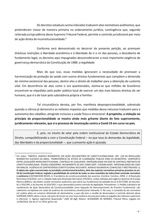 - 6 -
Os decretos estaduais acima indicados traduzem atos normativos autônomos, que
pretenderam inovar de maneira primária no ordenamento jurídico, contingência que, segundo
reiterada jurisprudência desse Supremo Tribunal Federal, permite o controle jurisdicional por meio
de ação direta de inconstitucionalidade.5
Conforme será demonstrado no decorrer da presente petição, ao promover
drásticas restrições à liberdade econômica e à liberdade de ir e vir das pessoas, a descoberto de
fundamento legal, os decretos aqui impugnados desconsideraram a mais importante exigência de
governança democrática da Constituição de 1988: a legalidade.
Mais do que isso, essas medidas ignoraram a necessidade de promover a
harmonização da proteção da saúde com outros direitos fundamentais que compõem a dimensão
do mínimo existencial das pessoas, dentre eles o direito de trabalhar para a obtenção do sustento
vital. Em decorrência de atos como o ora questionados, estima-se que milhões de brasileiros
encontram-se impedidos pelo poder público local de exercer um dos mais básicos direitos do ser
humano, que é o de lutar pela subsistência própria e familiar.
Tal circunstância denota, por fim, manifesta desproporcionalidade, sobretudo
quando a ciência já demonstra os nefastos impactos que medidas dessa natureza traduzem para a
autonomia dos cidadãos, atingindo inclusive a saúde física e emocional. A propósito, a violação ao
princípio da proporcionalidade se mostra ainda mais gritante diante do fato superveniente,
juridicamente relevante, que é o processo de imunização contra a Covid-19 em curso no país.
É, pois, no intuito de zelar pela ordem institucional do Estado Democrático de
Direito, compatibilizando-a com a Constituição Federal – no que toca às demandas da legalidade,
das liberdades e da proporcionalidade –, que a presente ação é ajuizada.
5 Por todos: “EMENTA: AGRAVO REGIMENTAL EM AÇÃO DECLARATÓRIA DE CONSTITUCIONALIDADE. ART. 218 DA RESOLUÇÃO
NORMATIVA 414/2010 DA ANEEL. TRANSFERÊNCIA DE ATIVOS DE ILUMINAÇÃO PÚBLICA PARA OS MUNICÍPIOS. CONFRONTO
ENTRE LEGISLAÇÃO INFRACONSTITUCIONAL. CONTROLE DE LEGALIDADE. IMPOSSIBILIDADE EM SEDE DE CONTROLE ABSTRATO DE
CONSTITUCIONALIDADE. PEDIDO SUBSIDIÁRIO. RECEBIMENTO DE ADC COMO ADPF. FUNGIBILIDADE. IMPOSSIBILIDADE NO CASO
EM ANÁLISE. AUSÊNCIA DE CONTROVÉRSIA CONSTITUCIONAL RELEVANTE. AGRAVO REGIMENTAL CONHECIDO E NÃO PROVIDO. 1.
O objeto das ações concentradas na jurisdição constitucional brasileira, além das espécies normativas primárias previstas no art.
59 da Constituição Federal, engloba a possibilidade de controle de todos os atos revestidos de indiscutível conteúdo normativo
e autônomo (CASTANHEIRA NEVES, A. O problema da constitucionalidade dos assentos. Coimbra: Coimbra, 1994). 2. A Resolução
Normativa 414/2010, com a redação dada pela Resolução Normativa 479/2012, ambas editadas pela Agência Nacional de Energia
Elétrica (ANEEL), não detém caráter normativo autônomo, pois extrai seu fundamento de validade da Lei 9.427/1996, do Decreto-
lei 3.763/1941 e do Decreto 41.019/1957, o que demandaria prévio controle de legalidade. Precedentes. 3. Pedido subsidiário de
recebimento de Ação Declaratória de Constitucionalidade como Arguição de Descumprimento de Preceito Fundamental: não
cabimento na hipótese em razão da ausência de controvérsia constitucional relevante. 4. No caso, o conteúdo do ato normativo
em análise afeta um universo delimitado de destinatários, o que não tem o condão de desencadear o controle abstrato desta
SUPREMA CORTE sobre o tema, sob pena de tornar-se uma nova instância recursal para todos os julgados dos tribunais superiores
e inferiores. 5. Agravo regimental desprovido.” (ADC 60 AgR, Relator: ALEXANDRE DE MORAES, Tribunal Pleno, julgado em
11/09/2019, DJe de 27-11-2019; grifou-se)
 