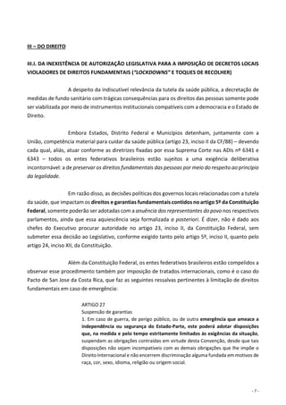 - 7 -
III – DO DIREITO
III.I. DA INEXISTÊNCIA DE AUTORIZAÇÃO LEGISLATIVA PARA A IMPOSIÇÃO DE DECRETOS LOCAIS
VIOLADORES DE DIREITOS FUNDAMENTAIS (“LOCKDOWNS” E TOQUES DE RECOLHER)
A despeito da indiscutível relevância da tutela da saúde pública, a decretação de
medidas de fundo sanitário com trágicas consequências para os direitos das pessoas somente pode
ser viabilizada por meio de instrumentos institucionais compatíveis com a democracia e o Estado de
Direito.
Embora Estados, Distrito Federal e Municípios detenham, juntamente com a
União, competência material para cuidar da saúde pública (artigo 23, inciso II da CF/88) – devendo
cada qual, aliás, atuar conforme as diretrizes fixadas por essa Suprema Corte nas ADIs nº 6341 e
6343 – todos os entes federativos brasileiros estão sujeitos a uma exigência deliberativa
incontornável: a de preservar os direitos fundamentais das pessoas por meio do respeito ao princípio
da legalidade.
Em razão disso, as decisões políticas dos governos locais relacionadas com a tutela
da saúde, que impactam os direitos e garantias fundamentais contidos no artigo 5º da Constituição
Federal, somente poderão ser adotadas com a anuência dos representantes do povo nos respectivos
parlamentos, ainda que essa aquiescência seja formalizada a posteriori. É dizer, não é dado aos
chefes do Executivo procurar autoridade no artigo 23, inciso II, da Constituição Federal, sem
submeter essa decisão ao Legislativo, conforme exigido tanto pelo artigo 5º, inciso II, quanto pelo
artigo 24, inciso XII, da Constituição.
Além da Constituição Federal, os entes federativos brasileiros estão compelidos a
observar esse procedimento também por imposição de tratados internacionais, como é o caso do
Pacto de San Jose da Costa Rica, que faz as seguintes ressalvas pertinentes à limitação de direitos
fundamentais em caso de emergência:
ARTIGO 27
Suspensão de garantias
1. Em caso de guerra, de perigo público, ou de outra emergência que ameace a
independência ou segurança do Estado-Parte, este poderá adotar disposições
que, na medida e pelo tempo estritamente limitados às exigências da situação,
suspendam as obrigações contraídas em virtude desta Convenção, desde que tais
disposições não sejam incompatíveis com as demais obrigações que lhe impõe o
Direito Internacional e não encerrem discriminação alguma fundada em motivos de
raça, cor, sexo, idioma, religião ou origem social.
 