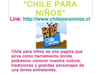 “CHILE PARA
       NIÑOS”
Link: http://www.chileparaninos.cl




Chile para niños es una pagina que
sirve como herramienta donde
podremos conocer nuestra cultura,
tradiciones y grandes personajes de
una forma entretenida.
 